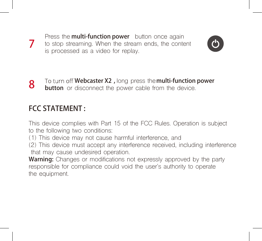 Webcaster X2 , long press the multi-function power   button  or disconnect the power cable from the device.78Press the multi-function power  button once again  to stop streaming. When the stream ends, the content is processed as a video for replay.FCC STATEMENT :This device complies with Part 15 of the FCC Rules. Operation is subject to the following two conditions:(1) This device may not cause harmful interference, and (2) This device must accept any interference received, including interference that may cause undesired operation.Warning: Changes or modifications not expressly approved by the party responsible for compliance could void the user&apos;s authority to operatethe equipment.