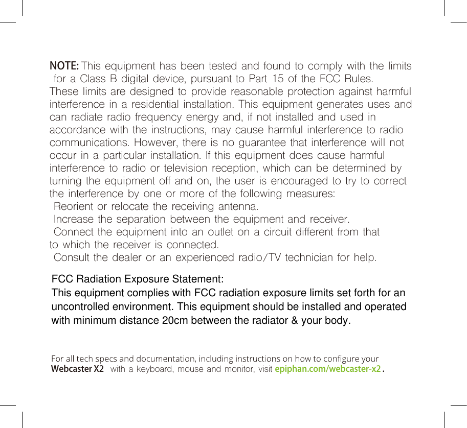   Webcaster X2  with a keyboard, mouse and monitor, visit epiphan.com/webcaster-x2 .NOTE: This equipment has been tested and found to comply with the limits for a Class B digital device, pursuant to Part 15 of the FCC Rules. These limits are designed to provide reasonable protection against harmful interference in a residential installation. This equipment generates uses and can radiate radio frequency energy and, if not installed and used in accordance with the instructions, may cause harmful interference to radio communications. However, there is no guarantee that interference will not occur in a particular installation. If this equipment does cause harmful interference to radio or television reception, which can be determined by turning the equipment off and on, the user is encouraged to try to correct the interference by one or more of the following measures: Reorient or relocate the receiving antenna. Increase the separation between the equipment and receiver. Connect the equipment into an outlet on a circuit different from thatto which the receiver is connected. Consult the dealer or an experienced radio/TV technician for help.FCC Radiation Exposure Statement:This equipment complies with FCC radiation exposure limits set forth for an uncontrolled environment. This equipment should be installed and operated with minimum distance 20cm between the radiator &amp; your body.