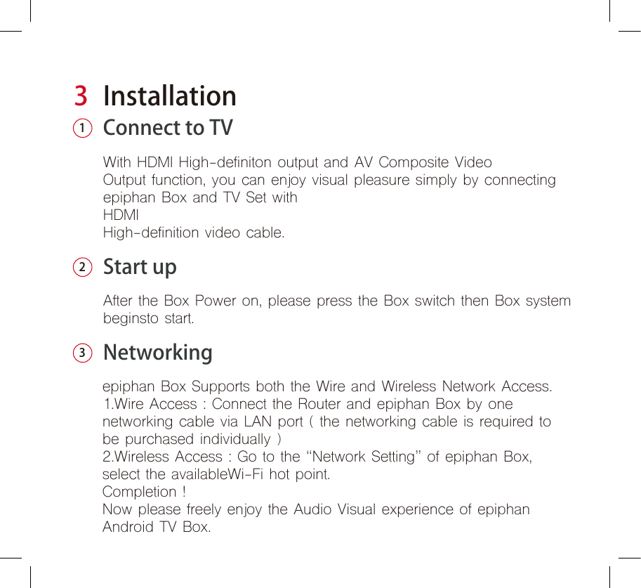 3InstallationConnect to TVWith HDMI High-definiton output and AV Composite Video Output function, you can enjoy visual pleasure simply by connectingepiphan Box and TV Set withHDMIHigh-definition video cable.12Start upNetworkingAfter the Box Power on, please press the Box switch then Box systembeginsto start.  3epiphan Box Supports both the Wire and Wireless Network Access. 1.Wire Access : Connect the Router and epiphan Box by one networking cable via LAN port ( the networking cable is required to be purchased individually )2.Wireless Access : Go to the “Network Setting” of epiphan Box,select the availableWi-Fi hot point.Completion !Now please freely enjoy the Audio Visual experience of epiphanAndroid TV Box.