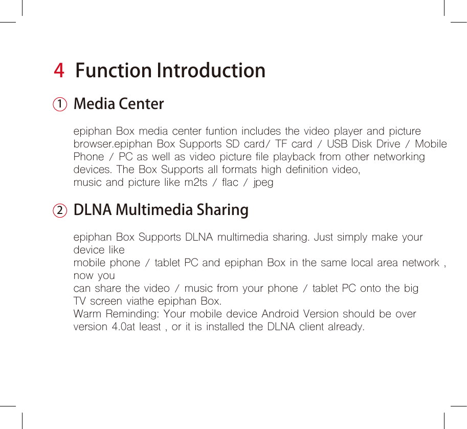 4Function IntroductionMedia Centerepiphan Box media center funtion includes the video player and picture browser.epiphan Box Supports SD card/ TF card / USB Disk Drive / Mobile Phone / PC as well as video picture file playback from other networkingdevices. The Box Supports all formats high definition video, music and picture like m2ts / flac / jpegDLNA Multimedia Sharingepiphan Box Supports DLNA multimedia sharing. Just simply make your device likemobile phone / tablet PC and epiphan Box in the same local area network ,now youcan share the video / music from your phone / tablet PC onto the bigTV screen viathe epiphan Box.Warm Reminding: Your mobile device Android Version should be overversion 4.0at least , or it is installed the DLNA client already.12