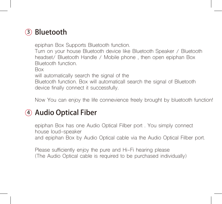 Bluetoothepiphan Box Supports Bluetooth function.Turn on your house Bluetooth device like Bluetooth Speaker / Bluetooth headset/ Bluetooth Handle / Mobile phone , then open epiphan Box Bluetooth function. Box will automatically search the signal of the Bluetooth function. Box will automaticall search the signal of Bluetoothdevice finally connect it successfully.Now You can enjoy the life connevience freely brought by bluetooth function!Audio Optical Fiberepiphan Box has one Audio Optical Filber port . You simply connect house loud-speakerand epiphan Box by Audio Optical cable via the Audio Optical Filber port.Please sufficiently enjoy the pure and Hi-Fi hearing please(The Audio Optical cable is required to be purchased individually)34