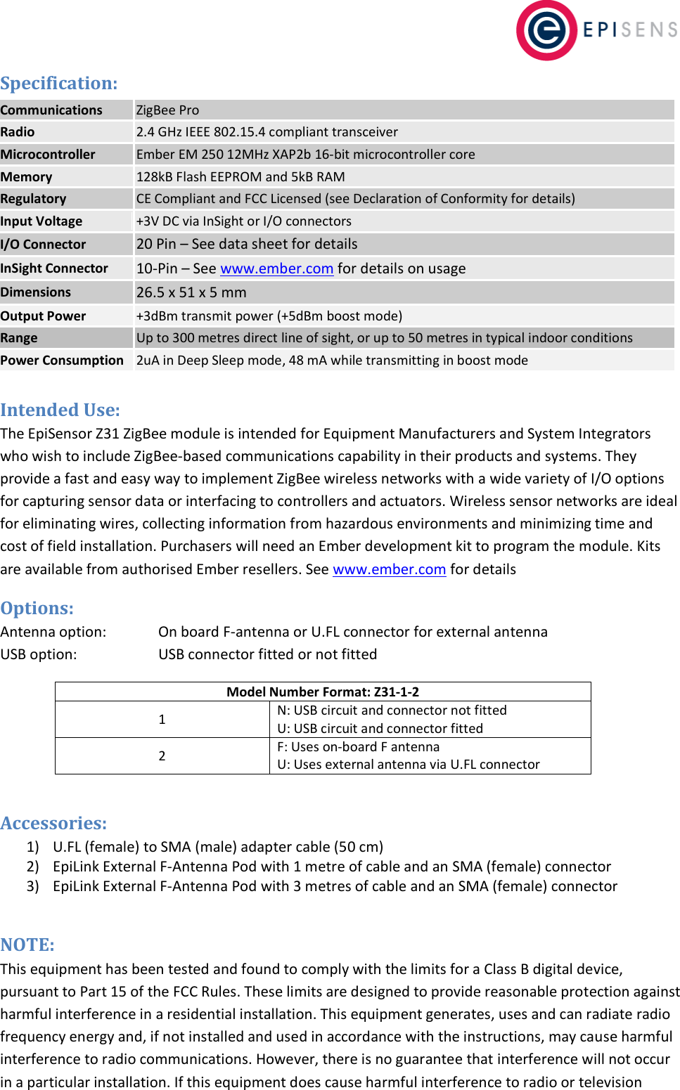   Specification: Communications ZigBee Pro Radio 2.4 GHz IEEE 802.15.4 compliant transceiver  Microcontroller Ember EM 250 12MHz XAP2b 16-bit microcontroller core  Memory 128kB Flash EEPROM and 5kB RAM Regulatory CE Compliant and FCC Licensed (see Declaration of Conformity for details) Input Voltage +3V DC via InSight or I/O connectors I/O Connector 20 Pin &ndash; See data sheet for details InSight Connector 10-Pin &ndash; See www.ember.com for details on usage Dimensions 26.5 x 51 x 5 mm Output Power +3dBm transmit power (+5dBm boost mode) Range Up to 300 metres direct line of sight, or up to 50 metres in typical indoor conditions Power Consumption 2uA in Deep Sleep mode, 48 mA while transmitting in boost mode  Intended Use: The EpiSensor Z31 ZigBee module is intended for Equipment Manufacturers and System Integrators who wish to include ZigBee-based communications capability in their products and systems. They provide a fast and easy way to implement ZigBee wireless networks with a wide variety of I/O options for capturing sensor data or interfacing to controllers and actuators. Wireless sensor networks are ideal for eliminating wires, collecting information from hazardous environments and minimizing time and cost of field installation. Purchasers will need an Ember development kit to program the module. Kits are available from authorised Ember resellers. See www.ember.com for details Options: Antenna option:      On board F-antenna or U.FL connector for external antenna USB option:    USB connector fitted or not fitted Model Number Format: Z31-1-2 1 N: USB circuit and connector not fitted U: USB circuit and connector fitted 2 F: Uses on-board F antenna U: Uses external antenna via U.FL connector  Accessories: 1) U.FL (female) to SMA (male) adapter cable (50 cm) 2) EpiLink External F-Antenna Pod with 1 metre of cable and an SMA (female) connector 3) EpiLink External F-Antenna Pod with 3 metres of cable and an SMA (female) connector  NOTE:  This equipment has been tested and found to comply with the limits for a Class B digital device, pursuant to Part 15 of the FCC Rules. These limits are designed to provide reasonable protection against harmful interference in a residential installation. This equipment generates, uses and can radiate radio frequency energy and, if not installed and used in accordance with the instructions, may cause harmful interference to radio communications. However, there is no guarantee that interference will not occur in a particular installation. If this equipment does cause harmful interference to radio or television 