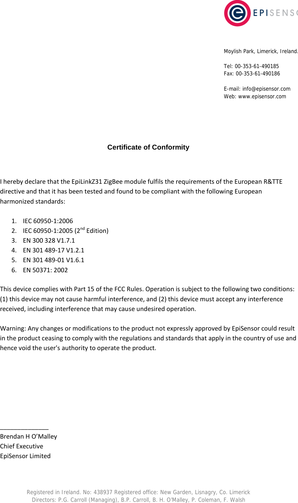          Certificate of Conformity   I hereby declare that the EpiLinkZ31 ZigBee module fulfils the requirements of the European R&amp;TTE directive and that it has been tested and found to be compliant with the following European harmonized standards:  1. IEC 60950-1:2006 2. IEC 60950-1:2005 (2nd Edition) 3. EN 300 328 V1.7.1 4. EN 301 489-17 V1.2.1 5. EN 301 489-01 V1.6.1 6. EN 50371: 2002  This device complies with Part 15 of the FCC Rules. Operation is subject to the following two conditions: (1) this device may not cause harmful interference, and (2) this device must accept any interference received, including interference that may cause undesired operation.   Warning: Any changes or modifications to the product not expressly approved by EpiSensor could result in the product ceasing to comply with the regulations and standards that apply in the country of use and hence void the user's authority to operate the product.        ______________ Brendan H O&rsquo;Malley Chief Executive EpiSensor Limited Moylish Park, Limerick, Ireland.  Tel: 00-353-61-490185 Fax: 00-353-61-490186  E-mail: info@episensor.com Web: www.episensor.com Registered in Ireland. No: 438937 Registered office: New Garden, Lisnagry, Co. Limerick Directors: P.G. Carroll (Managing), B.P. Carroll, B. H. O&rsquo;Malley, P. Coleman, F. Walsh 