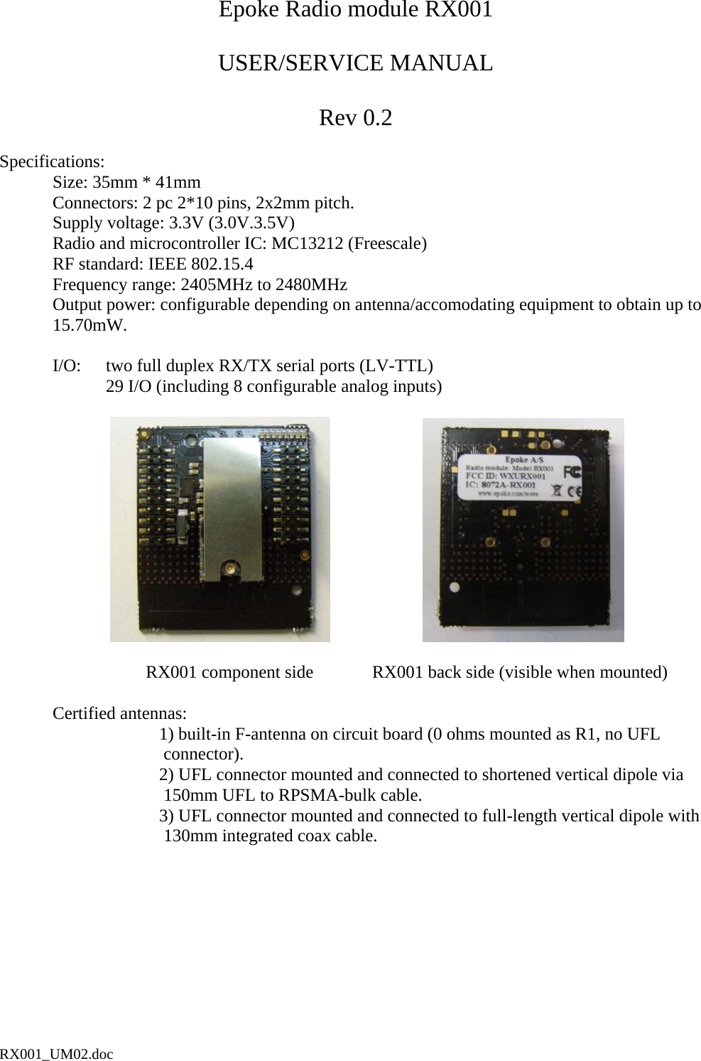 Epoke Radio module RX001  USER/SERVICE MANUAL  Rev 0.2  Specifications:   Size: 35mm * 41mm   Connectors: 2 pc 2*10 pins, 2x2mm pitch.   Supply voltage: 3.3V (3.0V.3.5V)   Radio and microcontroller IC: MC13212 (Freescale)    RF standard: IEEE 802.15.4   Frequency range: 2405MHz to 2480MHz   Output power: configurable depending on antenna/accomodating equipment to obtain up to 15.70mW.    I/O:  two full duplex RX/TX serial ports (LV-TTL)     29 I/O (including 8 configurable analog inputs)                                                                 RX001 component side   RX001 back side (visible when mounted)   Certified antennas:  1) built-in F-antenna on circuit board (0 ohms mounted as R1, no UFL  connector).        2) UFL connector mounted and connected to shortened vertical dipole via  150mm UFL to RPSMA-bulk cable.  3) UFL connector mounted and connected to full-length vertical dipole with  130mm integrated coax cable.  RX001_UM02.doc 