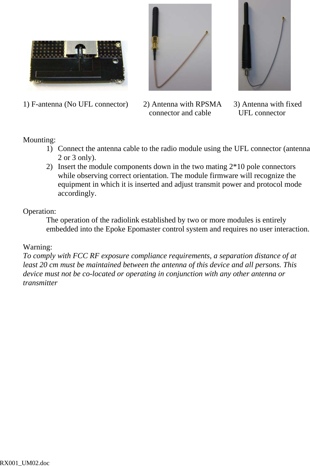                                               1) F-antenna (No UFL connector)    2) Antenna with RPSMA      3) Antenna with fixed                             connector and cable     UFL connector    Mounting: 1)  Connect the antenna cable to the radio module using the UFL connector (antenna 2 or 3 only). 2)  Insert the module components down in the two mating 2*10 pole connectors while observing correct orientation. The module firmware will recognize the equipment in which it is inserted and adjust transmit power and protocol mode accordingly.   Operation: The operation of the radiolink established by two or more modules is entirely embedded into the Epoke Epomaster control system and requires no user interaction.    Warning: To comply with FCC RF exposure compliance requirements, a separation distance of at least 20 cm must be maintained between the antenna of this device and all persons. This device must not be co-located or operating in conjunction with any other antenna or transmitterRX001_UM02.doc 