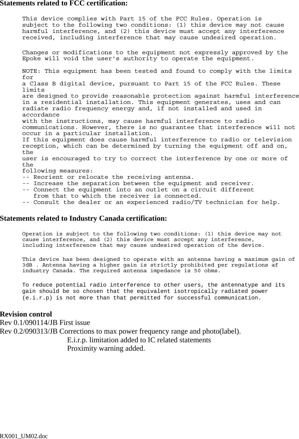  Statements related to FCC certification:  This device complies with Part 15 of the FCC Rules. Operation is subject to the following two conditions: (1) this device may not cause harmful interference, and (2) this device must accept any interference received, including interference that may cause undesired operation.  Changes or modifications to the equipment not expressly approved by the Epoke will void the user&apos;s authority to operate the equipment.  NOTE: This equipment has been tested and found to comply with the limits for a Class B digital device, pursuant to Part 15 of the FCC Rules. These limits are designed to provide reasonable protection against harmful interference in a residential installation. This equipment generates, uses and can radiate radio frequency energy and, if not installed and used in accordance with the instructions, may cause harmful interference to radio communications. However, there is no guarantee that interference will not occur in a particular installation. If this equipment does cause harmful interference to radio or television reception, which can be determined by turning the equipment off and on, the user is encouraged to try to correct the interference by one or more of the following measures: -- Reorient or relocate the receiving antenna. -- Increase the separation between the equipment and receiver. -- Connect the equipment into an outlet on a circuit different    from that to which the receiver is connected. -- Consult the dealer or an experienced radio/TV technician for help.   Statements related to Industry Canada certification:  Operation is subject to the following two conditions: (1) this device may not cause interference, and (2) this device must accept any interference, including interference that may cause undesired operation of the device.    This device has been designed to operate with an antenna having a maximum gain of 3dB . Antenna having a higher gain is strictly prohibited per regulations af industry Canada. The required antenna impedance is 50 ohms.   To reduce potential radio interference to other users, the antennatype and its gain should be so chosen that the equivalent isotropically radiated power (e.i.r.p) is not more than that permitted for successful communication.   Revision control Rev 0.1/090114/JB First issue Rev 0.2/090313/JB Corrections to max power frequency range and photo(label). E.i.r.p. limitation added to IC related statements Proximity warning added. RX001_UM02.doc 