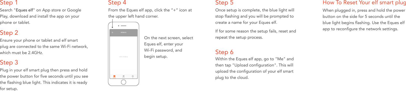 Step 1Search "Eques elf" on App store or Google Play, download and install the app on your phone or tablet.Step 2Ensure your phone or tablet and elf smart plug are connected to the same Wi-Fi network, which must be 2.4GHz. Step 5 How To Reset Your elf smart plugOnce setup is complete, the blue light will stop flashing and you will be prompted to create a name for your Eques elf. Step 4From the Eques elf app, click the &ldquo;+&rdquo; icon at the upper left hand corner.When plugged in, press and hold the powerbutton on the side for 5 seconds until theblue light begins flashing. Use the Eques elf app to reconfigure the network settings. On the next screen, selectEques elf, enter your Wi-Fi password, andbegin setup.  Step 3Plug in your elf smart plug then press and hold the power button for five seconds until you see the flashing blue light. This indicates it is ready for setup. If for some reason the setup fails, reset andrepeat the setup process. Step 6Within the Eques elf app, go to "Me" and then tap "Upload configuration". This will upload the configuration of your elf smart plug to the cloud. 