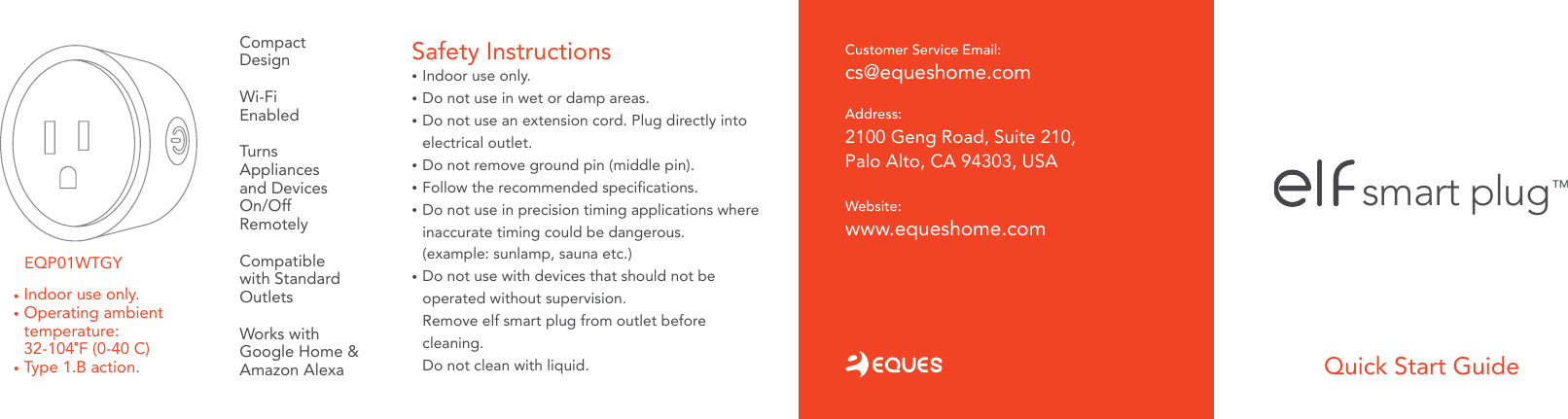 Compact DesignWi-FiEnabledTurns Appliancesand DevicesOn/OffRemotelyCompatiblewith StandardOutletsWorks with Google Home &amp;Amazon Alexa Quick Start GuideIndoor use only. Do not use in wet or damp areas.Do not use an extension cord. Plug directly into electrical outlet. Do not remove ground pin (middle pin).Follow the recommended specifications.Do not use in precision timing applications where inaccurate timing could be dangerous.(example: sunlamp, sauna etc.)Do not use with devices that should not beoperated without supervision. Remove elf smart plug from outlet before cleaning.Do not clean with liquid.    Safety Instructions smart plugTMAddress: 2100 Geng Road, Suite 210, Palo Alto, CA 94303, USACustomer Service Email: cs@equeshome.comWebsite: www.equeshome.comEQP01WTGYIndoor use only.Operating ambient temperature:32-104 F (0-40 C)Type 1.B action.