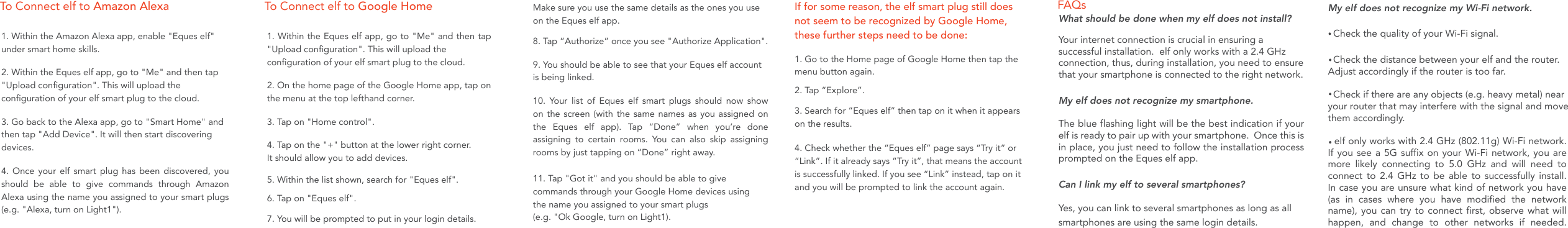 My elf does not recognize my Wi-Fi network.  Check the quality of your Wi-Fi signal.    Check the distance between your elf and the router.  Adjust accordingly if the router is too far.  Check if there are any objects (e.g. heavy metal) near your router that may interfere with the signal and move them accordingly.   To Connect elf to Amazon Alexa To Connect elf to Google Home FAQs1. Go to the Home page of Google Home then tap the menu button again.2. Tap &ldquo;Explore&rdquo;.If for some reason, the elf smart plug still does not seem to be recognized by Google Home, these further steps need to be done:3. Search for &ldquo;Eques elf&rdquo; then tap on it when it appears on the results.4. Check whether the &ldquo;Eques elf&rdquo; page says &ldquo;Try it&rdquo; or &ldquo;Link&rdquo;. If it already says &ldquo;Try it&rdquo;, that means the account is successfully linked. If you see &ldquo;Link&rdquo; instead, tap on it and you will be prompted to link the account again.1. Within the Amazon Alexa app, enable "Eques elf" under smart home skills. 2. Within the Eques elf app, go to "Me" and then tap "Upload configuration". This will upload the configuration of your elf smart plug to the cloud. 3. Go back to the Alexa app, go to "Smart Home" and then tap "Add Device". It will then start discovering devices.4. Once your elf smart plug has been discovered, you should be able to give commands through Amazon Alexa using the name you assigned to your smart plugs (e.g. "Alexa, turn on Light1").1. Within the Eques elf app, go to "Me" and then tap "Upload configuration". This will upload the configuration of your elf smart plug to the cloud. 2. On the home page of the Google Home app, tap on the menu at the top lefthand corner.3. Tap on "Home control".4. Tap on the "+" button at the lower right corner. It should allow you to add devices.5. Within the list shown, search for "Eques elf".6. Tap on "Eques elf".7. You will be prompted to put in your login details. Make sure you use the same details as the ones you use on the Eques elf app.8. Tap &ldquo;Authorize&rdquo; once you see "Authorize Application".9. You should be able to see that your Eques elf account is being linked.10. Your list of Eques elf smart plugs should now show on the screen (with the same names as you assigned on the Eques elf app). Tap &ldquo;Done&rdquo; when you&rsquo;re done assigning to certain rooms. You can also skip assigning rooms by just tapping on &ldquo;Done&rdquo; right away.11. Tap "Got it" and you should be able to give commands through your Google Home devices using the name you assigned to your smart plugs (e.g. "Ok Google, turn on Light1).What should be done when my elf does not install?Your internet connection is crucial in ensuring a successful installation.  elf only works with a 2.4 GHz connection, thus, during installation, you need to ensure that your smartphone is connected to the right network.My elf does not recognize my smartphone. The blue flashing light will be the best indication if your elf is ready to pair up with your smartphone.  Once this is in place, you just need to follow the installation process prompted on the Eques elf app.Can I link my elf to several smartphones?Yes, you can link to several smartphones as long as all smartphones are using the same login details.   elf only works with 2.4 GHz (802.11g) Wi-Fi network.  If you see a 5G suffix on your Wi-Fi network, you are more likely connecting to 5.0 GHz and will need to connect to 2.4 GHz to be able to successfully install.  In case you are unsure what kind of network you have(as in cases where you have modified the network name), you can try to connect first, observe what will happen, and change to other networks if needed. 