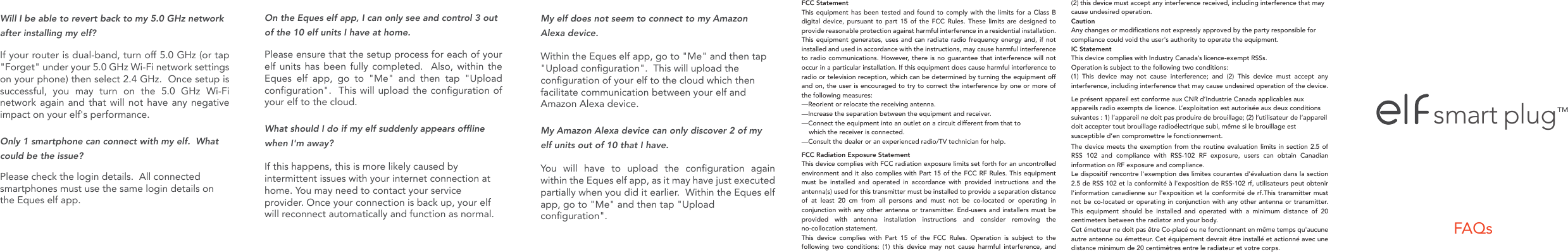 FAQssmart plugTMFCC StatementThis equipment has been tested and found to comply with the limits for a Class B digital device, pursuant to part 15 of the FCC Rules. These limits are designed to provide reasonable protection against harmful interference in a residential installation. This equipment generates, uses and can radiate radio frequency energy and, if not installed and used in accordance with the instructions, may cause harmful interference to radio communications. However, there is no guarantee that interference will not occur in a particular installation. If this equipment does cause harmful interference to radio or television reception, which can be determined by turning the equipment off and on, the user is encouraged to try to correct the interference by one or more of the following measures:&mdash;Reorient or relocate the receiving antenna.&mdash;Increase the separation between the equipment and receiver.&mdash;Connect the equipment into an outlet on a circuit different from that to     which the receiver is connected.&mdash;Consult the dealer or an experienced radio/TV technician for help. FCC Radiation Exposure StatementThis device complies with FCC radiation exposure limits set forth for an uncontrolledenvironment and it also complies with Part 15 of the FCC RF Rules. This equipment must be installed and operated in accordance with provided instructions and the antenna(s) used for this transmitter must be installed to provide a separation distance of at least 20 cm from all persons and must not be co-located or operating in conjunction with any other antenna or transmitter. End-users and installers must be provided with antenna installation instructions and consider removing the no-collocation statement. This device complies with Part 15 of the FCC Rules. Operation is subject to the following two conditions: (1) this device may not cause harmful interference, and (2) this device must accept any interference received, including interference that may cause undesired operation.  CautionAny changes or modifications not expressly approved by the party responsible for compliance could void the user's authority to operate the equipment.IC StatementThis device complies with Industry Canada&rsquo;s licence-exempt RSSs. Operation is subject to the following two conditions:(1) This device may not cause interference; and (2) This device must accept anyinterference, including interference that may cause undesired operation of the device. Le pr&eacute;sent appareil est conforme aux CNR d&rsquo;Industrie Canada applicables aux appareils radio exempts de licence. L&rsquo;exploitation est autoris&eacute;e aux deux conditions suivantes : 1) l&rsquo;appareil ne doit pas produire de brouillage; (2) l&rsquo;utilisateur de l&rsquo;appareil doit accepter tout brouillage radio&eacute;lectrique subi, m&ecirc;me si le brouillage est susceptible d&rsquo;en compromettre le fonctionnement.The device meets the exemption from the routine evaluation limits in section 2.5 of RSS 102 and compliance with RSS-102 RF exposure, users can obtain Canadian information on RF exposure and compliance.Le dispositif rencontre l'exemption des limites courantes d'&eacute;valuation dans la section 2.5 de RSS 102 et la conformit&eacute; &agrave; l'exposition de RSS-102 rf, utilisateurs peut obtenir l'information canadienne sur l'exposition et la conformit&eacute; de rf.This transmitter must not be co-located or operating in conjunction with any other antenna or transmitter. This equipment should be installed and operated with a minimum distance of 20 centimeters between the radiator and your body.Cet &eacute;metteur ne doit pas &ecirc;tre Co-plac&eacute; ou ne fonctionnant en m&ecirc;me temps qu'aucune autre antenne ou &eacute;metteur. Cet &eacute;quipement devrait &ecirc;tre install&eacute; et actionn&eacute; avec une distance minimum de 20 centim&egrave;tres entre le radiateur et votre corps.Will I be able to revert back to my 5.0 GHz network after installing my elf?  If your router is dual-band, turn off 5.0 GHz (or tap "Forget" under your 5.0 GHz Wi-Fi network settings on your phone) then select 2.4 GHz.  Once setup is successful, you may turn on the 5.0 GHz Wi-Fi network again and that will not have any negative impact on your elf's performance.Only 1 smartphone can connect with my elf.  What could be the issue?Please check the login details.  All connectedsmartphones must use the same login details on the Eques elf app.    My elf does not seem to connect to my Amazon Alexa device.Within the Eques elf app, go to "Me" and then tap "Upload configuration".  This will upload the configuration of your elf to the cloud which then facilitate communication between your elf and Amazon Alexa device.My Amazon Alexa device can only discover 2 of my elf units out of 10 that I have.  You will have to upload the configuration again within the Eques elf app, as it may have just executed partially when you did it earlier.  Within the Eques elf app, go to "Me" and then tap "Upload configuration".  On the Eques elf app, I can only see and control 3 out of the 10 elf units I have at home.  Please ensure that the setup process for each of your elf units has been fully completed.  Also, within the Eques elf app, go to "Me" and then tap "Upload configuration".  This will upload the configuration of your elf to the cloud.What should I do if my elf suddenly appears offline when I'm away?If this happens, this is more likely caused by intermittent issues with your internet connection at home. You may need to contact your service provider. Once your connection is back up, your elf will reconnect automatically and function as normal.