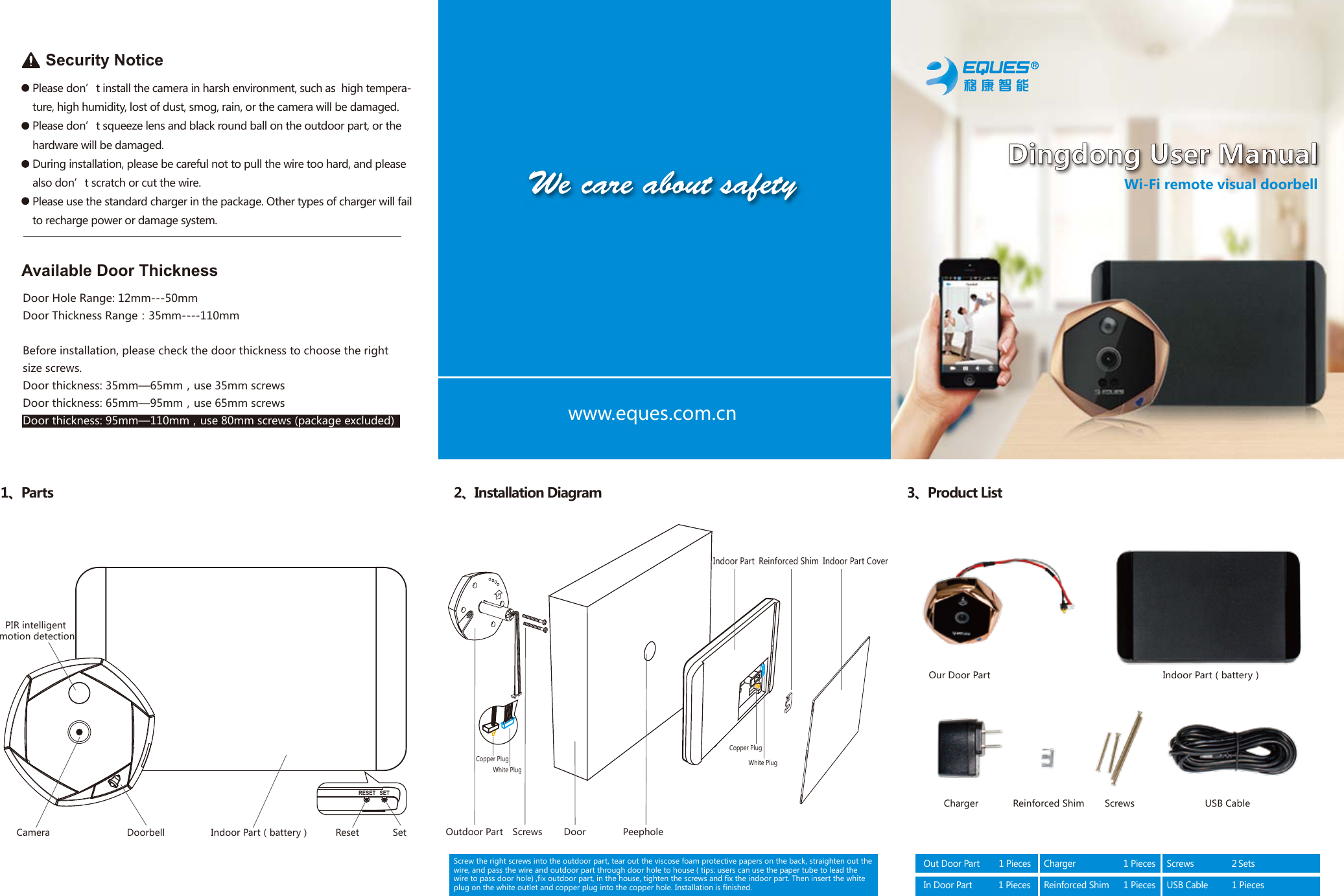 Our Door Part Indoor Part（battery）Charger USB CableScrewsReinforced ShimOutdoor PartDoorbellCamera Reset SetPIR intelligent motion detectionScrews Door PeepholeIndoor Part Reinforced Shim Indoor Part Cover1、Parts 2、Installation Diagram 3、Product ListUPRESET SETIndoor Part（battery）White PlugCopper PlugCopper PlugWhite Plugwww.eques.com.cnPlease don&rsquo;t install the camera in harsh environment, such as  high tempera-ture, high humidity, lost of dust, smog, rain, or the camera will be damaged.Please don&rsquo;t squeeze lens and black round ball on the outdoor part, or the hardware will be damaged.During installation, please be careful not to pull the wire too hard, and please also don&rsquo;t scratch or cut the wire.Please use the standard charger in the package. Other types of charger will fail to recharge power or damage system.Security NoticeAvailable Door ThicknessDoor Hole Range: 12mm---50mmDoor Thickness Range：35mm----110mmBefore installation, please check the door thickness to choose the right size screws.Door thickness: 35mm&mdash;65mm，use 35mm screwsDoor thickness: 65mm&mdash;95mm，use 65mm screwsDoor thickness: 95mm&mdash;110mm，use 80mm screws (package excluded)Out Door Part        1 PiecesIn Door Part           1 PiecesCharger                    1 PiecesReinforced Shim      1 PiecesScrews               ２SetsUSB Cable          1 PiecesWi-Fi remote visual doorbellDingdong User ManualScrew the right screws into the outdoor part, tear out the viscose foam protective papers on the back, straighten out the wire, and pass the wire and outdoor part through door hole to house ( tips: users can use the paper tube to lead the wire to pass door hole) ,fix outdoor part, in the house, tighten the screws and fix the indoor part. Then insert the white plug on the white outlet and copper plug into the copper hole. Installation is finished.