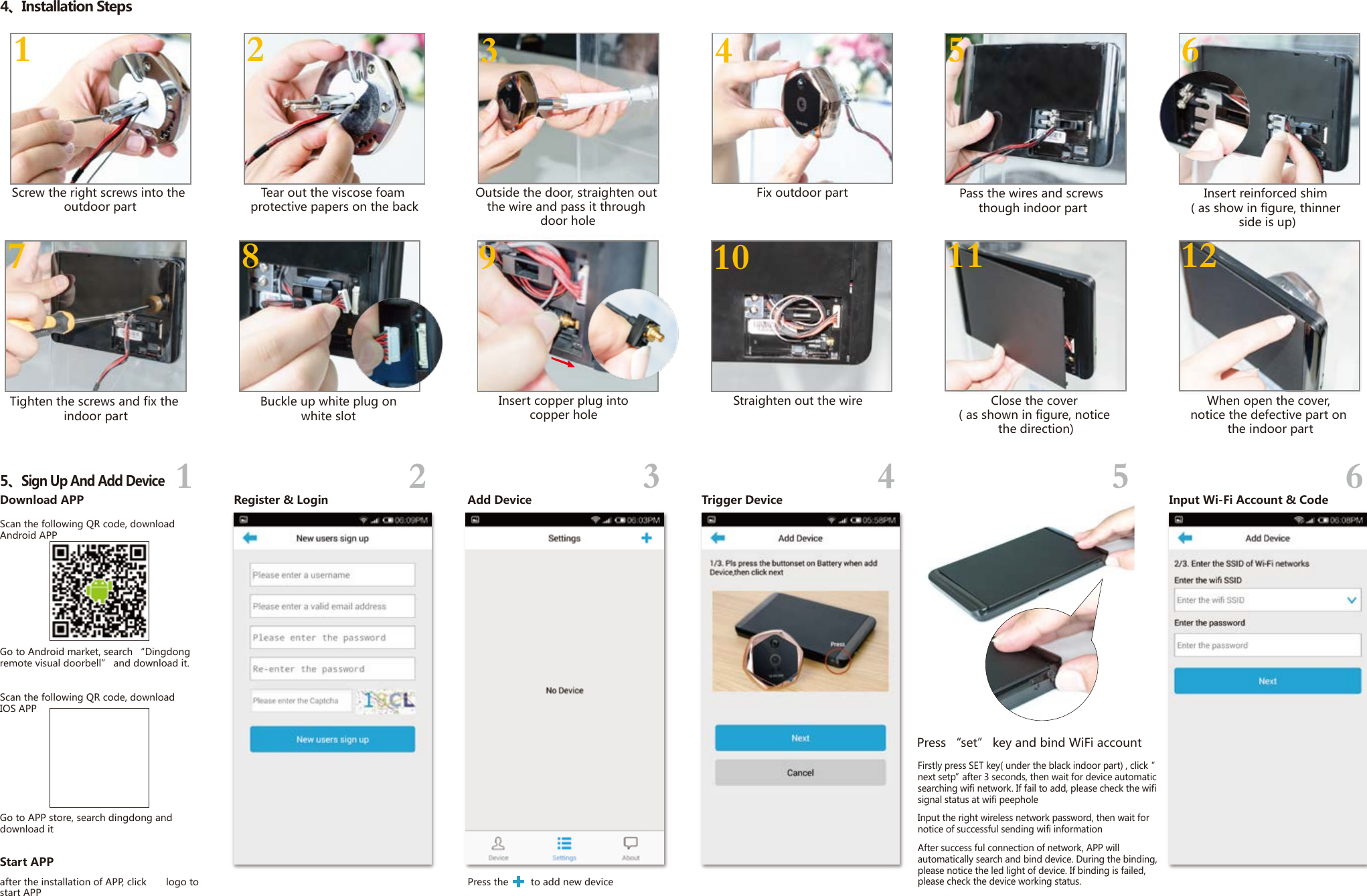 Outside the door, straighten out the wire and pass it through door holeDownload APPStart APPRegister &amp; Login Add Device Trigger Device Input Wi-Fi Account &amp; Codeafter the installation of APP, click       logo to start APPScan the following QR code, download Android APPGo to Android market, search &ldquo;Dingdong remote visual doorbell&rdquo; and download it.Scan the following QR code, download IOS APPGo to APP store, search dingdong and download itPress the        to add new device 1234565、Sign Up And Add Device1 2 5 611 123 44、Installation Steps7 8 9 10Screw the right screws into the outdoor partTear out the viscose foam protective papers on the backPass the wires and screws though indoor partInsert reinforced shim ( as show in figure, thinner side is up)Insert copper plug into copper hole Straighten out the wire Tighten the screws and fix the indoor partBuckle up white plug on white slot Close the cover ( as shown in figure, notice the direction)When open the cover, notice the defective part on the indoor partFix outdoor partPress &ldquo;set&rdquo; key and bind WiFi accountFirstly press SET key( under the black indoor part) , click &ldquo; next setp&rdquo; after 3 seconds, then wait for device automatic searching wifi network. If fail to add, please check the wifi signal status at wifi peepholeInput the right wireless network password, then wait for notice of successful sending wifi informationAfter success ful connection of network, APP will automatically search and bind device. During the binding, please notice the led light of device. If binding is failed, please check the device working status.