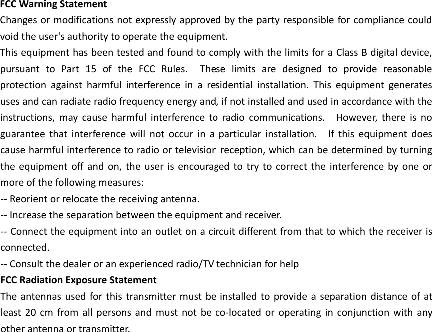 FCCWarningStatementChangesormodificationsnotexpresslyapprovedbythepartyresponsibleforcompliancecouldvoidtheuser'sauthoritytooperatetheequipment.ThisequipmenthasbeentestedandfoundtocomplywiththelimitsforaClassBdigitaldevice,pursuanttoPart15oftheFCCRules.Theselimitsaredesignedtoprovidereasonableprotectionagainstharmfulinterferenceinaresidentialinstallation.Thisequipmentgeneratesusesandcanradiateradiofrequencyenergyand,ifnotinstalledandusedinaccordancewiththeinstructions,maycauseharmfulinterferencetoradiocommunications.However,thereisnoguaranteethatinterferencewillnotoccurinaparticularinstallation.Ifthisequipmentdoescauseharmfulinterferencetoradioortelevisionreception,whichcanbedeterminedbyturningtheequipmentoffandon,theuserisencouragedtotrytocorrecttheinterferencebyoneormoreofthefollowingmeasures:‐‐Reorientorrelocatethereceivingantenna.‐‐Increasetheseparationbetweentheequipmentandreceiver.‐‐Connecttheequipmentintoanoutletonacircuitdifferentfromthattowhichthereceiverisconnected.‐‐Consultthedealeroranexperiencedradio/TVtechnicianforhelpFCCRadiationExposureStatementTheantennasusedforthistransmittermustbeinstalledtoprovideaseparationdistanceofatleast20cmfromallpersonsandmustnotbeco‐locatedoroperatinginconjunctionwithanyotherantennaortransmitter.