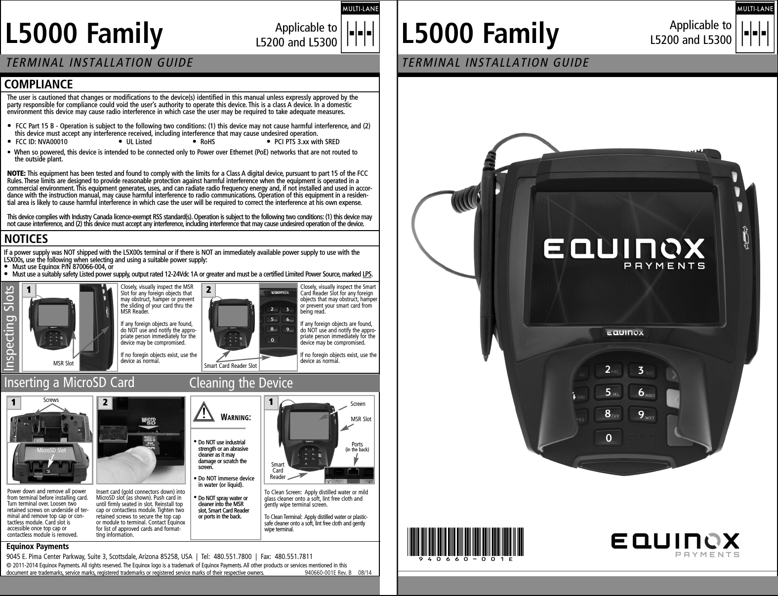 iRMMM=c~ãáäóqbojfk^i=fkpq^ii^qflk=drfab`ljmif^k`bqbojfk^i=fkpq^ii^qflk=drfabbèìáåçñ=m~óãÉåíë9045 E. Pima Center Parkway, Suite 3, Scottsdale, Arizona 85258, USA  |  Tel:  480.551.7800  |  Fax:  480.551.7811© 2011-2014 Equinox Payments. All rights reserved. The Equinox logo is a trademark of Equinox Payments. All other products or services mentioned in this document are trademarks, service marks, registered trademarks or registered service marks of their respective owners.                          940660-001E Rev. B    08/14The user is cautioned that changes or modifications to the device(s) identified in this manual unless expressly approved by theparty responsible for compliance could void the user’s authority to operate this device. This is a class A device. In a domestic environment this device may cause radio interference in which case the user may be required to take adequate measures.•  FCC Part 15 B - Operation is subject to the following two conditions: (1) this device may not cause harmful interference, and (2) this device must accept any interference received, including interference that may cause undesired operation.•  FCC ID: NVA00010 •UL Listed •RoHS •PCI PTS 3.xx with SREDiRMMM=c~ãáäóklqf`bpIf a power supply was NOT shipped with the L5X00s terminal or if there is NOT an immediately available power supply to use with theL5X00s, use the following when selecting and using a suitable power supply:•  Must use Equinox P/N 870066-004, or•  Must use a suitably safety Listed power supply, output rated 12-24Vdc 1A or greater and must be a certified Limited Power Source, marked LPS.To Clean Screen:  Apply distilled water or mildglass cleaner onto a soft, lint free cloth and gently wipe terminal screen.To Clean Terminal:  Apply distilled water or plastic-safe cleaner onto a soft, lint free cloth and gentlywipe terminal.NSmartCardReaderMSR SlotPorts (in the back)Cleaning the Device•Do NOT use industrial strength or an abrasive cleaner as it may damage or scratch the screen.• Do NOT immerse device in water (or liquid).•Do NOT spray water or cleaner into the MSR slot, Smart Card Reader or ports in the back.NScreent^okfkdWInserting a MicroSD CardPower down and remove all powerfrom terminal before installing card.Turn terminal over. Loosen tworetained screws on underside of ter-minal and remove top cap or con-tactless module. Card slot is accessible once top cap or contactless module is removed.Insert card (gold connectors down) intoMicroSD slot (as shown). Push card inuntil firmly seated in slot. Reinstall topcap or contactless module. Tighten tworetained screws to secure the top capor module to terminal. Contact Equinoxfor list of approved cards and format-ting information.OScrewsMicroSD Slot•  When so powered, this device is intended to be connected only to Power over Ethernet (PoE) networks that are not routed to the outside plant.klqbW=This equipment has been tested and found to comply with the limits for a Class A digital device, pursuant to part 15 of the FCCRules. These limits are designed to provide reasonable protection against harmful interference when the equipment is operated in acommercial environment. This equipment generates, uses, and can radiate radio frequency energy and, if not installed and used in accor-dance with the instruction manual, may cause harmful interference to radio communications. Operation of this equipment in a residen-tial area is likely to cause harmful interference in which case the user will be required to correct the interference at his own expense.This device complies with Industry Canada licence-exempt RSS standard(s). Operation is subject to the following two conditions: (1) this device maynot cause interference, and (2) this device must accept any interference, including interference that may cause undesired operation of the device.(940660-001E)Applicable to L5200 and L5300Applicable to L5200 and L5300NMSR SlotInspecting SlotsClosely, visually inspect the MSRSlot for any foreign objects thatmay obstruct, hamper or preventthe sliding of your card thru theMSR Reader.If any foreign objects are found,do NOT use and notify the appro-priate person immediately for thedevice may be compromised.If no foregin objects exist, use thedevice as normal.OSmart Card Reader SlotClosely, visually inspect the SmartCard Reader Slot for any foreignobjects that may obstruct, hamperor prevent your smart card frombeing read.If any foreign objects are found,do NOT use and notify the appro-priate person immediately for thedevice may be compromised.If no foregin objects exist, use thedevice as normal.