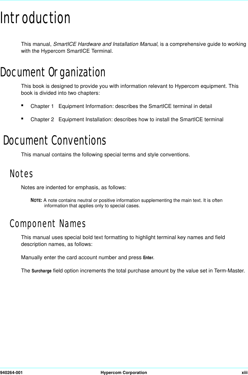 940264-001 Hypercom Corporation xiiiIntroductionThis manual, SmartICE Hardware and Installation Manual, is a comprehensive guide to working with the Hypercom SmartICE Terminal.Document OrganizationThis book is designed to provide you with information relevant to Hypercom equipment. This book is divided into two chapters:Chapter 1   Equipment Information: describes the SmartICE terminal in detailChapter 2   Equipment Installation: describes how to install the SmartICE terminal Document ConventionsThis manual contains the following special terms and style conventions.NotesNotes are indented for emphasis, as follows:NOTE: A note contains neutral or positive information supplementing the main text. It is often information that applies only to special cases.Component NamesThis manual uses special bold text formatting to highlight terminal key names and field description names, as follows:Manually enter the card account number and press Enter.The Surcharge field option increments the total purchase amount by the value set in Term-Master.                                                                                                                                                                                                              