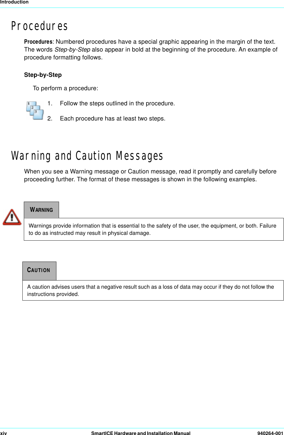 Introductionxiv SmartICE Hardware and Installation Manual   940264-001ProceduresProcedures: Numbered procedures have a special graphic appearing in the margin of the text. The words Step-by-Step also appear in bold at the beginning of the procedure. An example of procedure formatting follows.Step-by-StepTo perform a procedure:1.  Follow the steps outlined in the procedure.2.  Each procedure has at least two steps.Warning and Caution MessagesWhen you see a Warning message or Caution message, read it promptly and carefully before proceeding further. The format of these messages is shown in the following examples.WARNINGWarnings provide information that is essential to the safety of the user, the equipment, or both. Failure to do as instructed may result in physical damage.CAUTIONA caution advises users that a negative result such as a loss of data may occur if they do not follow the instructions provided.