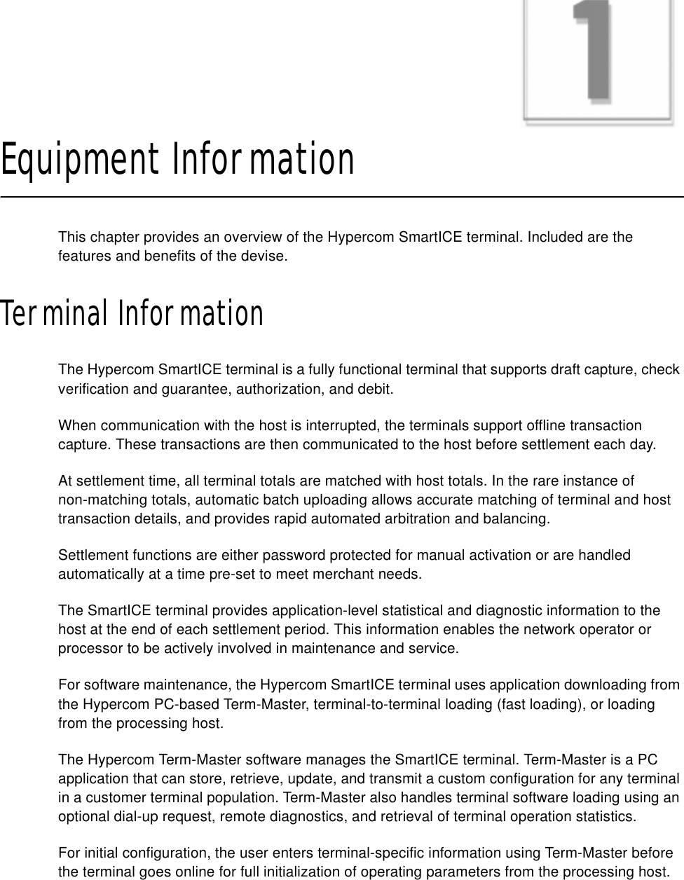 CHAPTER 1Equipment InformationThis chapter provides an overview of the Hypercom SmartICE terminal. Included are the features and benefits of the devise.Terminal InformationThe Hypercom SmartICE terminal is a fully functional terminal that supports draft capture, check verification and guarantee, authorization, and debit.When communication with the host is interrupted, the terminals support offline transaction capture. These transactions are then communicated to the host before settlement each day.At settlement time, all terminal totals are matched with host totals. In the rare instance ofnon-matching totals, automatic batch uploading allows accurate matching of terminal and host transaction details, and provides rapid automated arbitration and balancing.Settlement functions are either password protected for manual activation or are handled automatically at a time pre-set to meet merchant needs.The SmartICE terminal provides application-level statistical and diagnostic information to the host at the end of each settlement period. This information enables the network operator or processor to be actively involved in maintenance and service.For software maintenance, the Hypercom SmartICE terminal uses application downloading from the Hypercom PC-based Term-Master, terminal-to-terminal loading (fast loading), or loading from the processing host.The Hypercom Term-Master software manages the SmartICE terminal. Term-Master is a PC application that can store, retrieve, update, and transmit a custom configuration for any terminal in a customer terminal population. Term-Master also handles terminal software loading using an optional dial-up request, remote diagnostics, and retrieval of terminal operation statistics.For initial configuration, the user enters terminal-specific information using Term-Master before the terminal goes online for full initialization of operating parameters from the processing host.