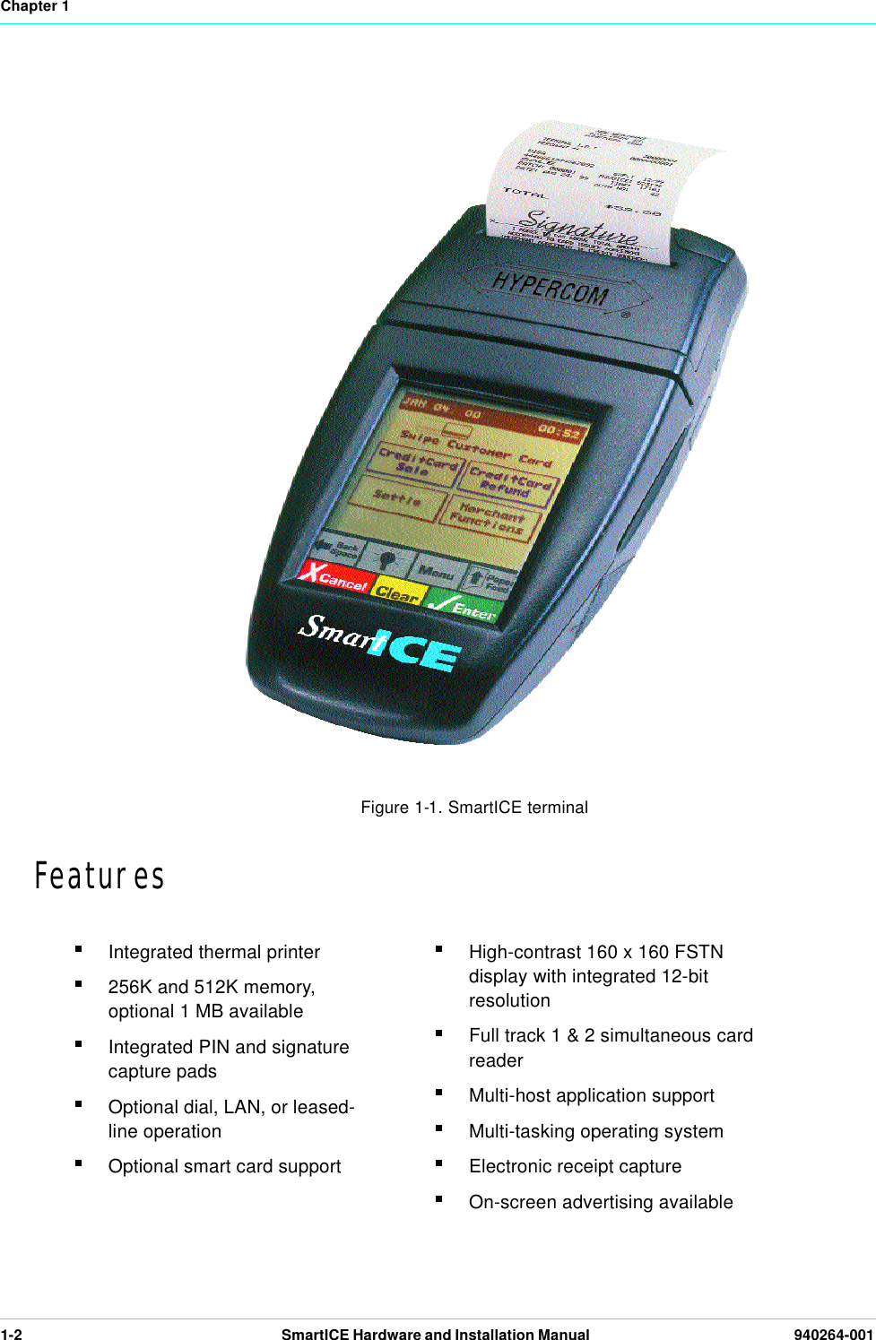 Chapter 11-2 SmartICE Hardware and Installation Manual  940264-001Figure 1-1. SmartICE terminalFeaturesIntegrated thermal printer256K and 512K memory, optional 1 MB availableIntegrated PIN and signature capture padsOptional dial, LAN, or leased-line operationOptional smart card supportHigh-contrast 160 x 160 FSTN display with integrated 12-bit resolutionFull track 1 &amp; 2 simultaneous card readerMulti-host application supportMulti-tasking operating systemElectronic receipt captureOn-screen advertising available