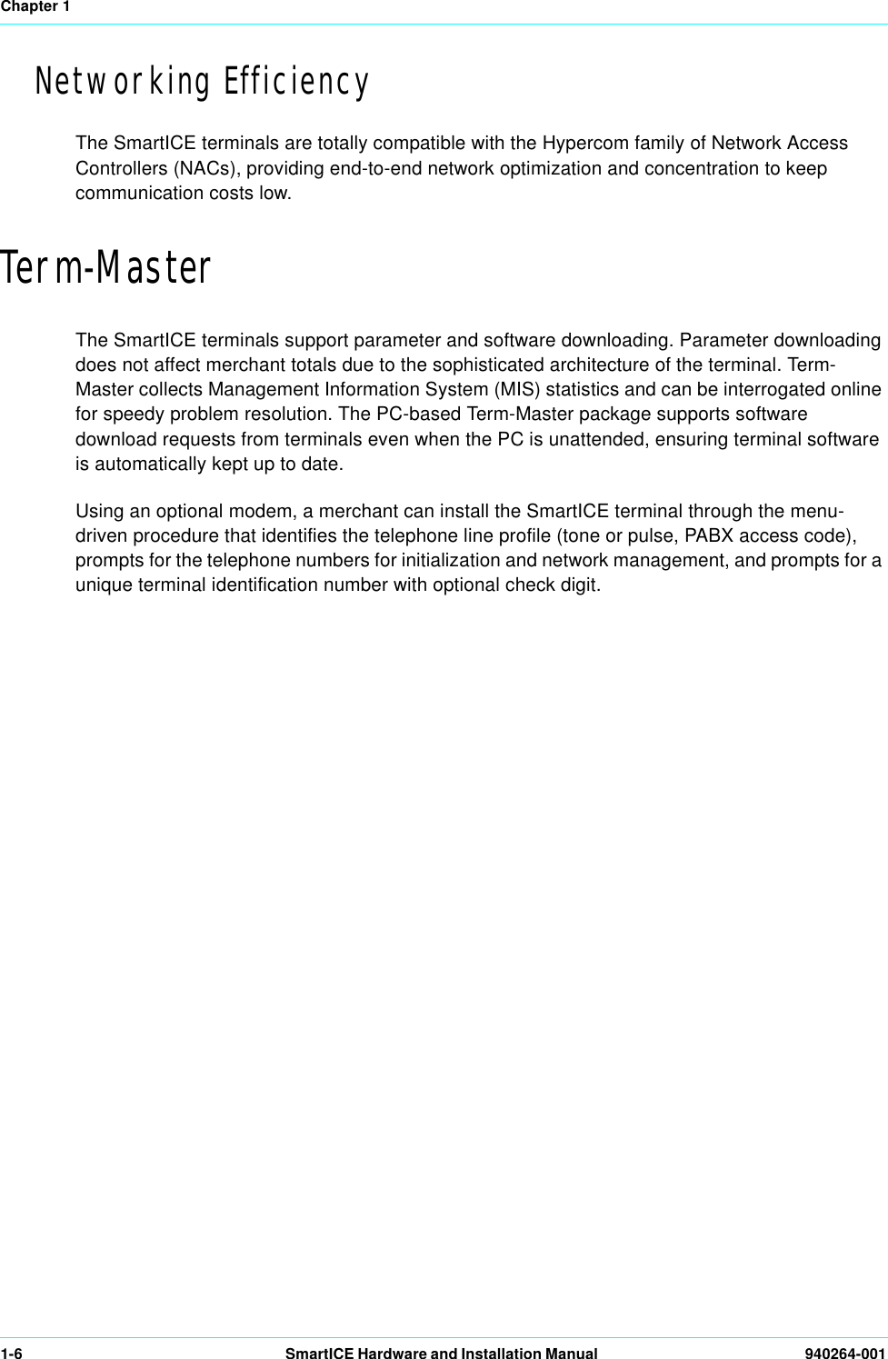 Chapter 11-6 SmartICE Hardware and Installation Manual  940264-001Networking EfficiencyThe SmartICE terminals are totally compatible with the Hypercom family of Network Access Controllers (NACs), providing end-to-end network optimization and concentration to keep communication costs low.Term-MasterThe SmartICE terminals support parameter and software downloading. Parameter downloading does not affect merchant totals due to the sophisticated architecture of the terminal. Term-Master collects Management Information System (MIS) statistics and can be interrogated online for speedy problem resolution. The PC-based Term-Master package supports software download requests from terminals even when the PC is unattended, ensuring terminal software is automatically kept up to date.Using an optional modem, a merchant can install the SmartICE terminal through the menu-driven procedure that identifies the telephone line profile (tone or pulse, PABX access code), prompts for the telephone numbers for initialization and network management, and prompts for a unique terminal identification number with optional check digit.