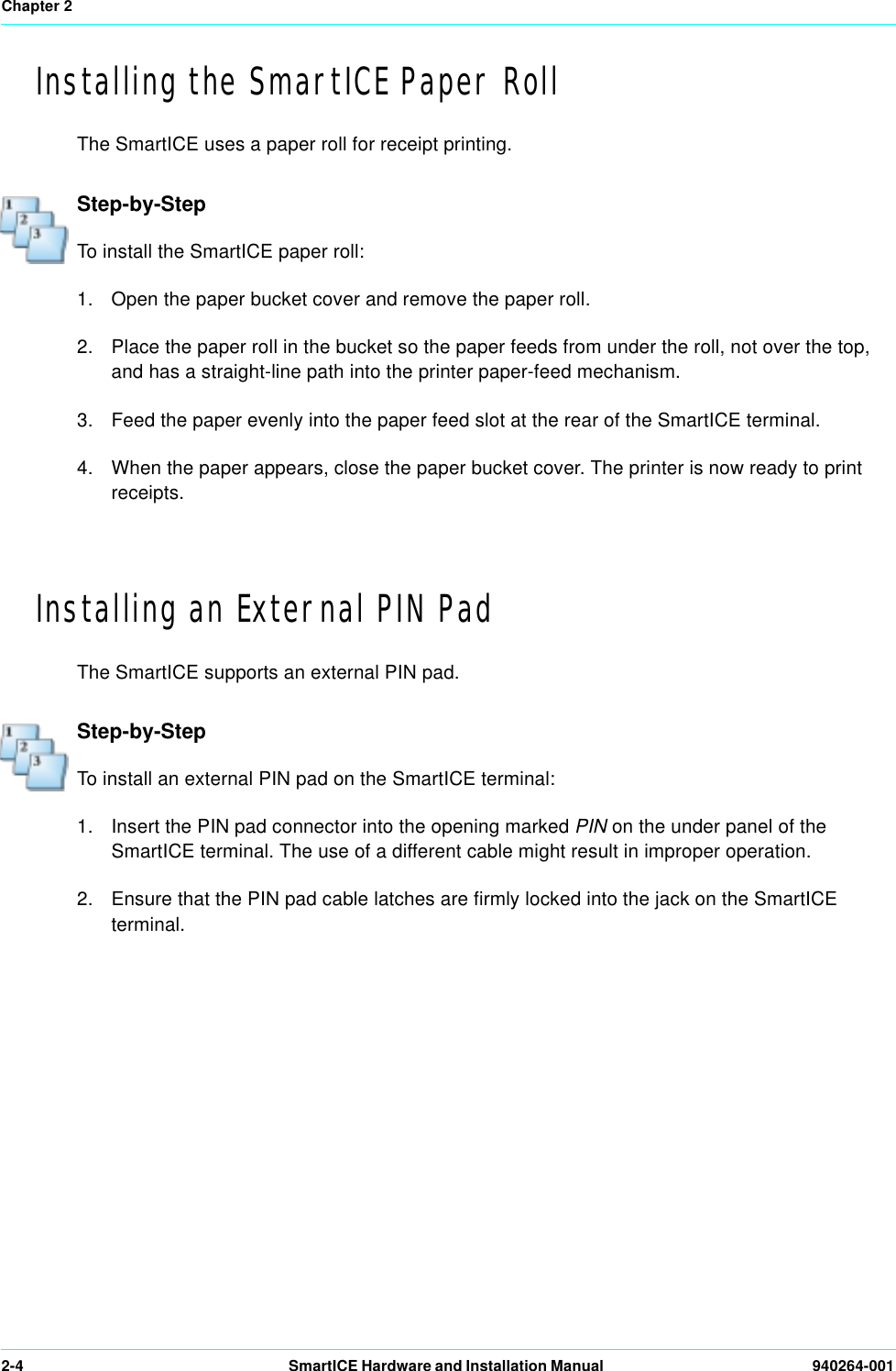 Chapter 22-4 SmartICE Hardware and Installation Manual  940264-001Installing the SmartICE Paper RollThe SmartICE uses a paper roll for receipt printing.Step-by-StepTo install the SmartICE paper roll:1. Open the paper bucket cover and remove the paper roll.2. Place the paper roll in the bucket so the paper feeds from under the roll, not over the top, and has a straight-line path into the printer paper-feed mechanism.3. Feed the paper evenly into the paper feed slot at the rear of the SmartICE terminal. 4. When the paper appears, close the paper bucket cover. The printer is now ready to print receipts.Installing an External PIN PadThe SmartICE supports an external PIN pad.Step-by-StepTo install an external PIN pad on the SmartICE terminal:1. Insert the PIN pad connector into the opening marked PIN on the under panel of the SmartICE terminal. The use of a different cable might result in improper operation. 2. Ensure that the PIN pad cable latches are firmly locked into the jack on the SmartICE terminal.