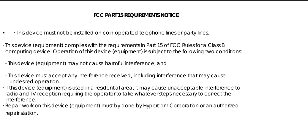 FCC PART 15 REQUIREMENTS NOTICE§ · This device must not be installed on coin-operated telephone lines or party lines.· This device (equipment) complies with the requirements in Part 15 of FCC Rules for a Class B  computing device. Operation of this device (equipment) is subject to the following two conditions:  - This device (equipment) may not cause harmful interference, and  - This device must accept any interference received, including interference that may cause     undesired operation.· If this device (equipment) is used in a residential area, it may cause unacceptable interference to  radio and TV reception requiring the operator to take whatever steps necessary to correct the  interference.· Repair work on this device (equipment) must by done by Hypercom Corporation or an authorized  repair station.