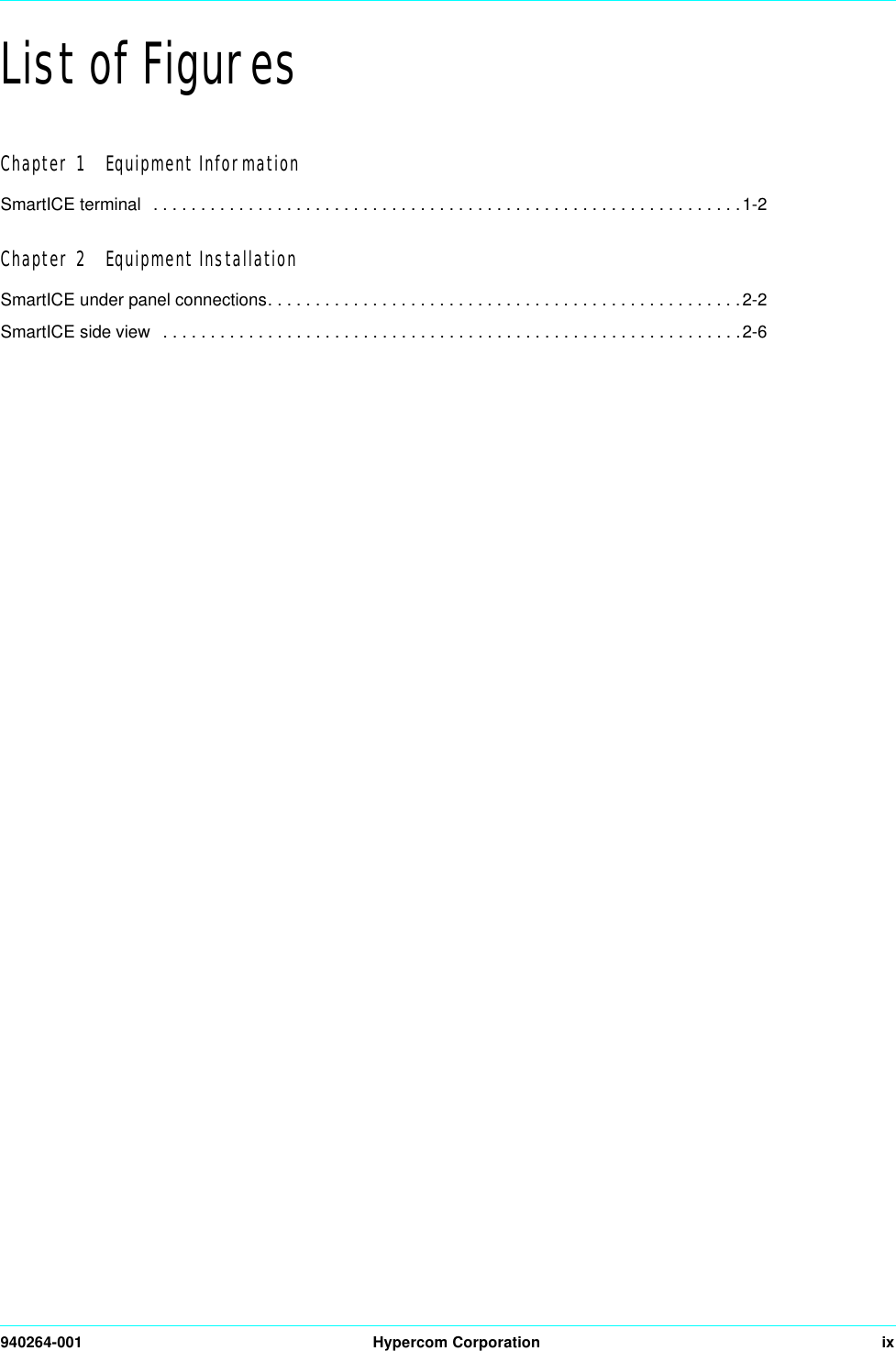 940264-001 Hypercom Corporation ixList of FiguresChapter 1   Equipment InformationSmartICE terminal   . . . . . . . . . . . . . . . . . . . . . . . . . . . . . . . . . . . . . . . . . . . . . . . . . . . . . . . . . . . . . .1-2Chapter 2   Equipment InstallationSmartICE under panel connections. . . . . . . . . . . . . . . . . . . . . . . . . . . . . . . . . . . . . . . . . . . . . . . . . .2-2SmartICE side view   . . . . . . . . . . . . . . . . . . . . . . . . . . . . . . . . . . . . . . . . . . . . . . . . . . . . . . . . . . . . .2-6