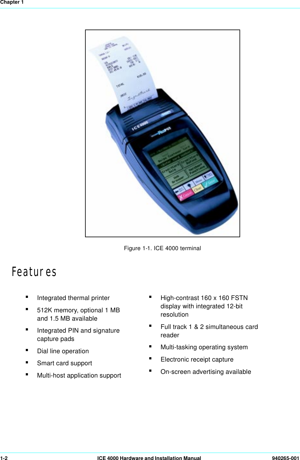 Chapter 11-2 ICE 4000 Hardware and Installation Manual  940265-001Figure 1-1. ICE 4000 terminalFeaturesIntegrated thermal printer512K memory, optional 1 MB and 1.5 MB availableIntegrated PIN and signature capture padsDial line operationSmart card supportMulti-host application supportHigh-contrast 160 x 160 FSTN display with integrated 12-bit resolutionFull track 1 &amp; 2 simultaneous card readerMulti-tasking operating systemElectronic receipt captureOn-screen advertising available