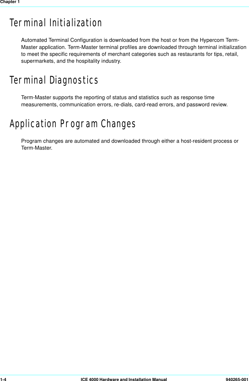 Chapter 11-4 ICE 4000 Hardware and Installation Manual  940265-001Terminal InitializationAutomated Terminal Configuration is downloaded from the host or from the Hypercom Term-Master application. Term-Master terminal profiles are downloaded through terminal initialization to meet the specific requirements of merchant categories such as restaurants for tips, retail, supermarkets, and the hospitality industry.Terminal DiagnosticsTerm-Master supports the reporting of status and statistics such as response time measurements, communication errors, re-dials, card-read errors, and password review.Application Program ChangesProgram changes are automated and downloaded through either a host-resident process or Term-Master.