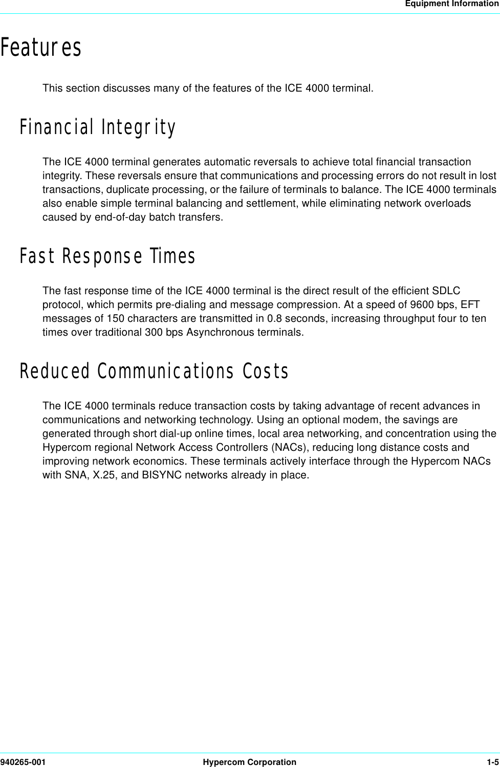 Equipment Information940265-001 Hypercom Corporation 1-5FeaturesThis section discusses many of the features of the ICE 4000 terminal.Financial IntegrityThe ICE 4000 terminal generates automatic reversals to achieve total financial transaction integrity. These reversals ensure that communications and processing errors do not result in lost transactions, duplicate processing, or the failure of terminals to balance. The ICE 4000 terminals also enable simple terminal balancing and settlement, while eliminating network overloads caused by end-of-day batch transfers.Fast Response TimesThe fast response time of the ICE 4000 terminal is the direct result of the efficient SDLC protocol, which permits pre-dialing and message compression. At a speed of 9600 bps, EFT messages of 150 characters are transmitted in 0.8 seconds, increasing throughput four to ten times over traditional 300 bps Asynchronous terminals.Reduced Communications CostsThe ICE 4000 terminals reduce transaction costs by taking advantage of recent advances in communications and networking technology. Using an optional modem, the savings are generated through short dial-up online times, local area networking, and concentration using the Hypercom regional Network Access Controllers (NACs), reducing long distance costs and improving network economics. These terminals actively interface through the Hypercom NACs with SNA, X.25, and BISYNC networks already in place.