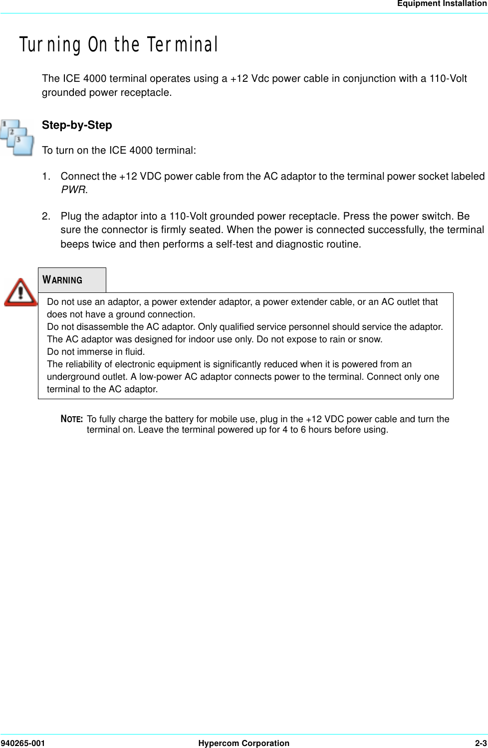 Equipment Installation940265-001 Hypercom Corporation 2-3Turning On the TerminalThe ICE 4000 terminal operates using a +12 Vdc power cable in conjunction with a 110-Volt grounded power receptacle.Step-by-StepTo turn on the ICE 4000 terminal:1. Connect the +12 VDC power cable from the AC adaptor to the terminal power socket labeled PWR.2. Plug the adaptor into a 110-Volt grounded power receptacle. Press the power switch. Be sure the connector is firmly seated. When the power is connected successfully, the terminal beeps twice and then performs a self-test and diagnostic routine.NOTE:To fully charge the battery for mobile use, plug in the +12 VDC power cable and turn the   terminal on. Leave the terminal powered up for 4 to 6 hours before using. WARNINGDo not use an adaptor, a power extender adaptor, a power extender cable, or an AC outlet that does not have a ground connection.Do not disassemble the AC adaptor. Only qualified service personnel should service the adaptor.The AC adaptor was designed for indoor use only. Do not expose to rain or snow.Do not immerse in fluid.The reliability of electronic equipment is significantly reduced when it is powered from an underground outlet. A low-power AC adaptor connects power to the terminal. Connect only one terminal to the AC adaptor.