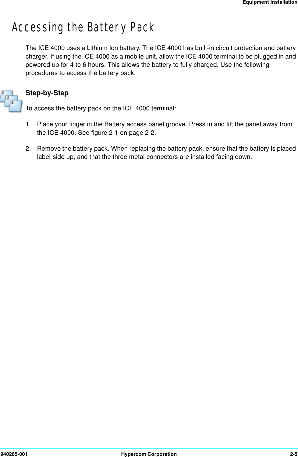 Equipment Installation940265-001 Hypercom Corporation 2-5Accessing the Battery PackThe ICE 4000 uses a Lithium Ion battery. The ICE 4000 has built-in circuit protection and battery charger. If using the ICE 4000 as a mobile unit, allow the ICE 4000 terminal to be plugged in and powered up for 4 to 6 hours. This allows the battery to fully charged. Use the following procedures to access the battery pack. Step-by-StepTo access the battery pack on the ICE 4000 terminal:1. Place your finger in the Battery access panel groove. Press in and lift the panel away from the ICE 4000. See figure 2-1 on page 2-2. 2. Remove the battery pack. When replacing the battery pack, ensure that the battery is placed label-side up, and that the three metal connectors are installed facing down. 