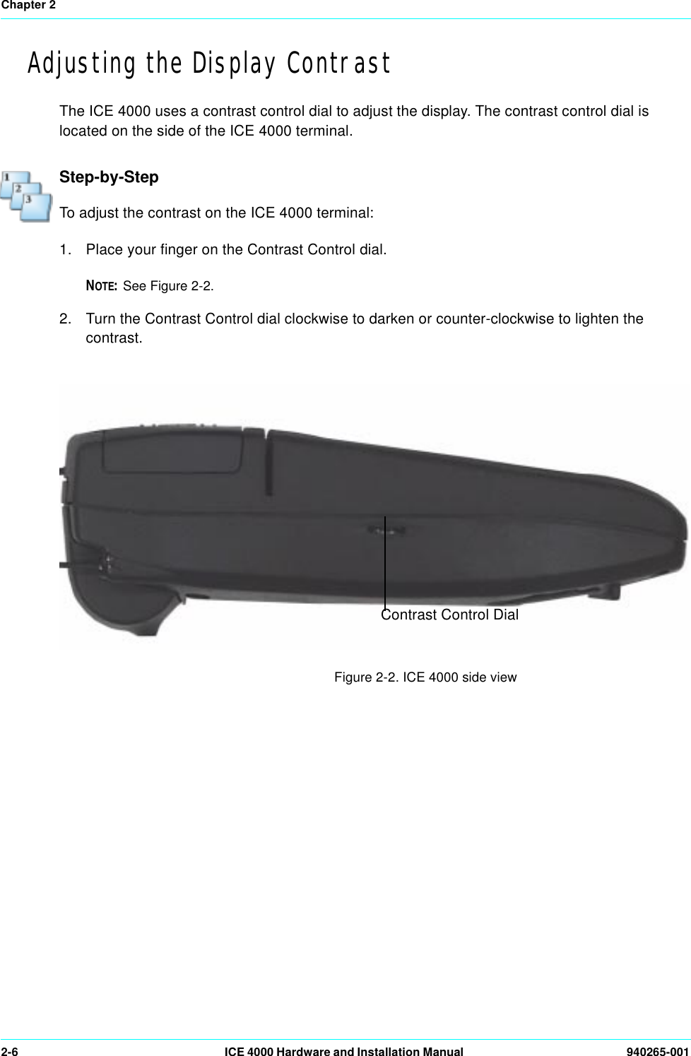 Chapter 22-6 ICE 4000 Hardware and Installation Manual  940265-001Adjusting the Display ContrastThe ICE 4000 uses a contrast control dial to adjust the display. The contrast control dial is located on the side of the ICE 4000 terminal.Step-by-StepTo adjust the contrast on the ICE 4000 terminal:1. Place your finger on the Contrast Control dial.NOTE:See Figure 2-2. 2. Turn the Contrast Control dial clockwise to darken or counter-clockwise to lighten the contrast.                                                                  Figure 2-2. ICE 4000 side view Contrast Control Dial