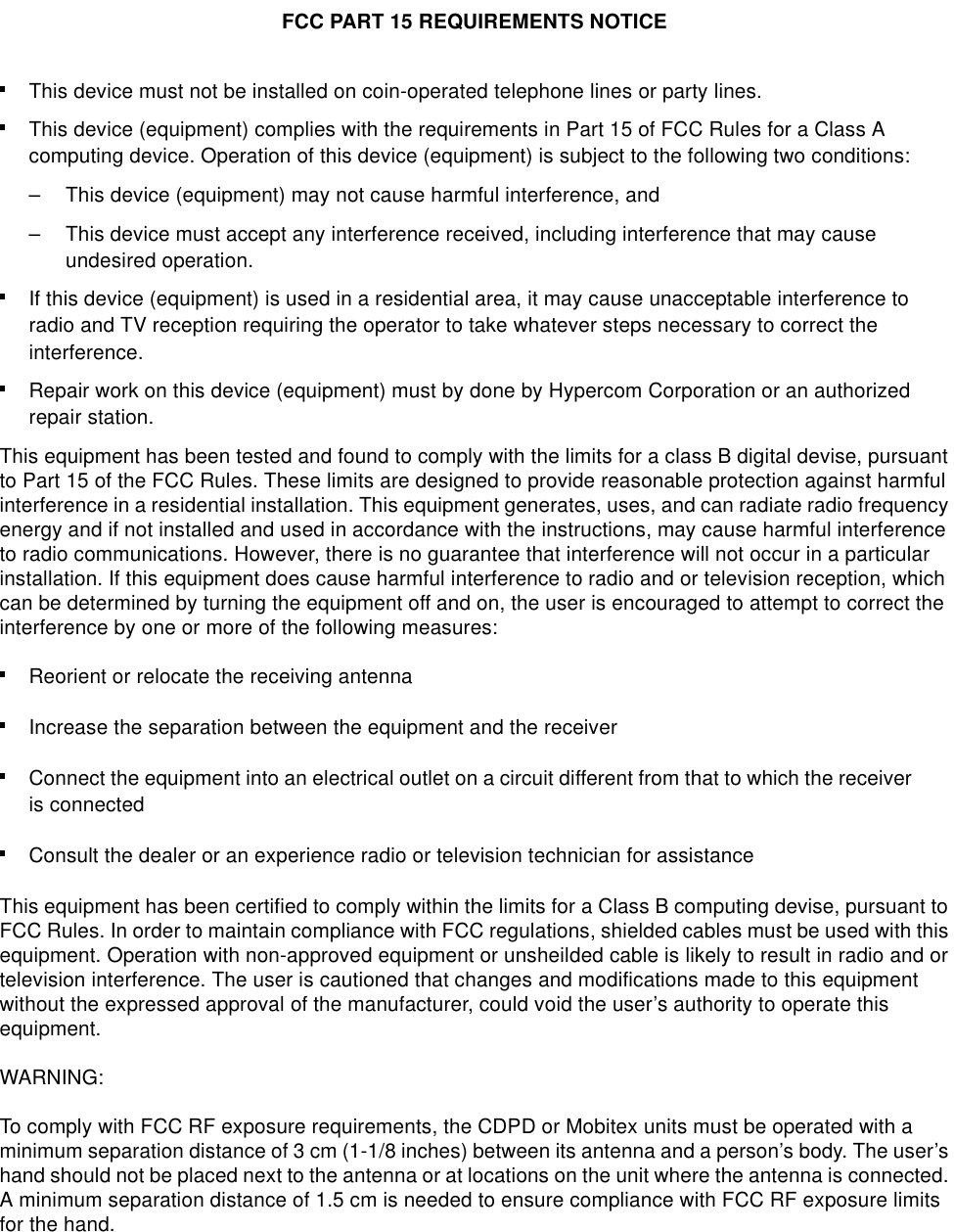 This device must not be installed on coin-operated telephone lines or party lines.This device (equipment) complies with the requirements in Part 15 of FCC Rules for a Class A computing device. Operation of this device (equipment) is subject to the following two conditions:– This device (equipment) may not cause harmful interference, and– This device must accept any interference received, including interference that may cause undesired operation. If this device (equipment) is used in a residential area, it may cause unacceptable interference to radio and TV reception requiring the operator to take whatever steps necessary to correct the interference.Repair work on this device (equipment) must by done by Hypercom Corporation or an authorized repair station. This equipment has been tested and found to comply with the limits for a class B digital devise, pursuant to Part 15 of the FCC Rules. These limits are designed to provide reasonable protection against harmful interference in a residential installation. This equipment generates, uses, and can radiate radio frequency energy and if not installed and used in accordance with the instructions, may cause harmful interference to radio communications. However, there is no guarantee that interference will not occur in a particular installation. If this equipment does cause harmful interference to radio and or television reception, which can be determined by turning the equipment off and on, the user is encouraged to attempt to correct the interference by one or more of the following measures:Reorient or relocate the receiving antennaIncrease the separation between the equipment and the receiverConnect the equipment into an electrical outlet on a circuit different from that to which the receiver is connectedConsult the dealer or an experience radio or television technician for assistanceThis equipment has been certified to comply within the limits for a Class B computing devise, pursuant to FCC Rules. In order to maintain compliance with FCC regulations, shielded cables must be used with this equipment. Operation with non-approved equipment or unsheilded cable is likely to result in radio and or television interference. The user is cautioned that changes and modifications made to this equipment without the expressed approval of the manufacturer, could void the user’s authority to operate this equipment. WARNING:To comply with FCC RF exposure requirements, the CDPD or Mobitex units must be operated with a minimum separation distance of 3 cm (1-1/8 inches) between its antenna and a person’s body. The user’s hand should not be placed next to the antenna or at locations on the unit where the antenna is connected. A minimum separation distance of 1.5 cm is needed to ensure compliance with FCC RF exposure limits for the hand.FCC PART 15 REQUIREMENTS NOTICE