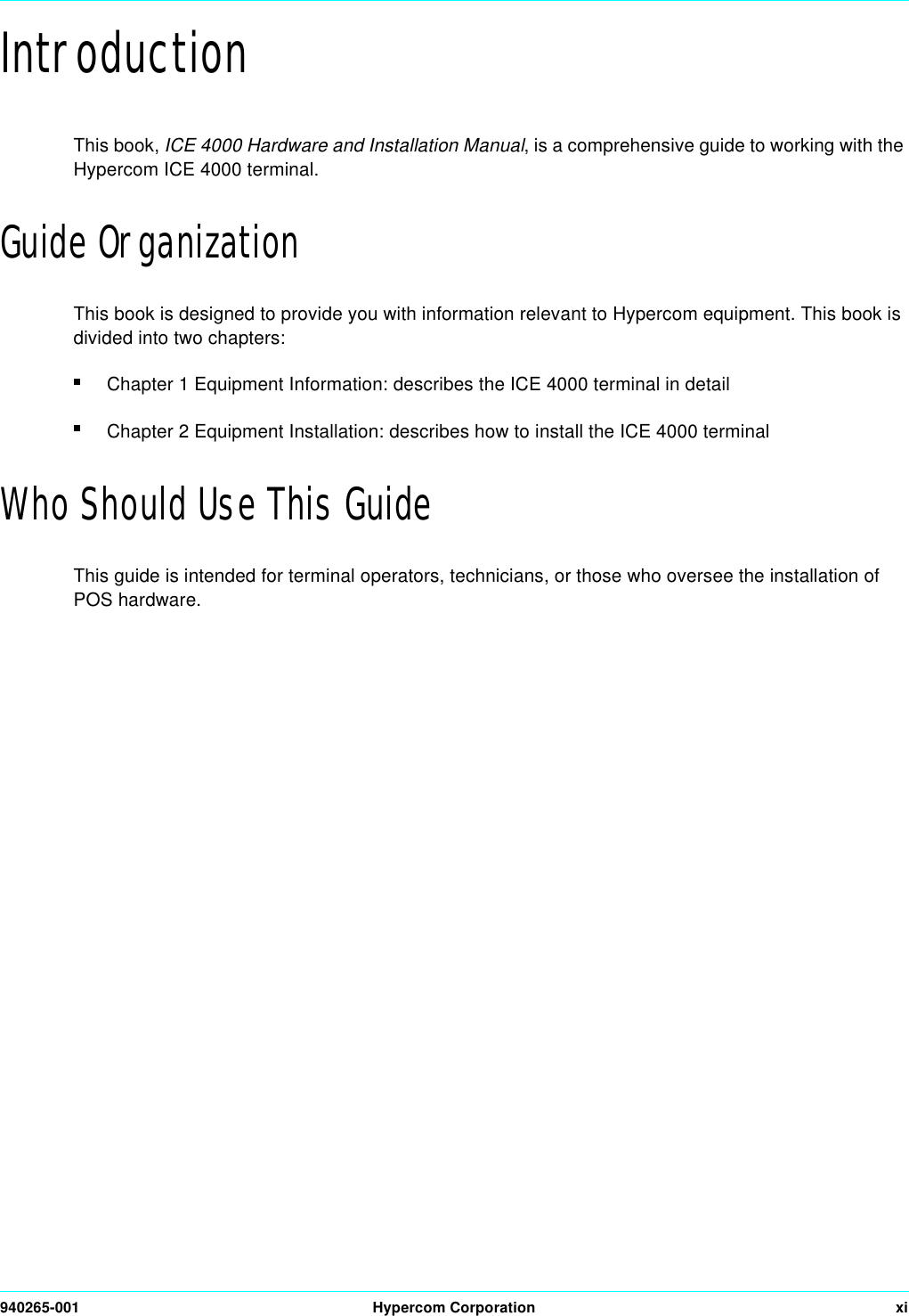 940265-001 Hypercom Corporation xiIntroductionThis book, ICE 4000 Hardware and Installation Manual, is a comprehensive guide to working with the Hypercom ICE 4000 terminal. Guide OrganizationThis book is designed to provide you with information relevant to Hypercom equipment. This book is divided into two chapters:Chapter 1 Equipment Information: describes the ICE 4000 terminal in detailChapter 2 Equipment Installation: describes how to install the ICE 4000 terminalWho Should Use This GuideThis guide is intended for terminal operators, technicians, or those who oversee the installation of POS hardware.