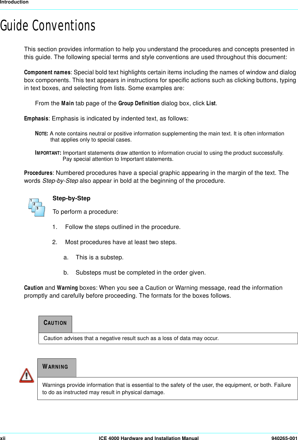 Introductionxii ICE 4000 Hardware and Installation Manual 940265-001Guide ConventionsThis section provides information to help you understand the procedures and concepts presented in this guide. The following special terms and style conventions are used throughout this document:Component names: Special bold text highlights certain items including the names of window and dialog box components. This text appears in instructions for specific actions such as clicking buttons, typing in text boxes, and selecting from lists. Some examples are:From the Main tab page of the Group Definition dialog box, click List.Emphasis: Emphasis is indicated by indented text, as follows:NOTE: A note contains neutral or positive information supplementing the main text. It is often information that applies only to special cases.IMPORTANT: Important statements draw attention to information crucial to using the product successfully. Pay special attention to Important statements.Procedures: Numbered procedures have a special graphic appearing in the margin of the text. The words Step-by-Step also appear in bold at the beginning of the procedure. Step-by-StepTo perform a procedure:1.  Follow the steps outlined in the procedure.2.  Most procedures have at least two steps.a.  This is a substep.b.  Substeps must be completed in the order given.Caution and Warning boxes: When you see a Caution or Warning message, read the information promptly and carefully before proceeding. The formats for the boxes follows.CAUTIONCaution advises that a negative result such as a loss of data may occur.WARNINGWarnings provide information that is essential to the safety of the user, the equipment, or both. Failure to do as instructed may result in physical damage.