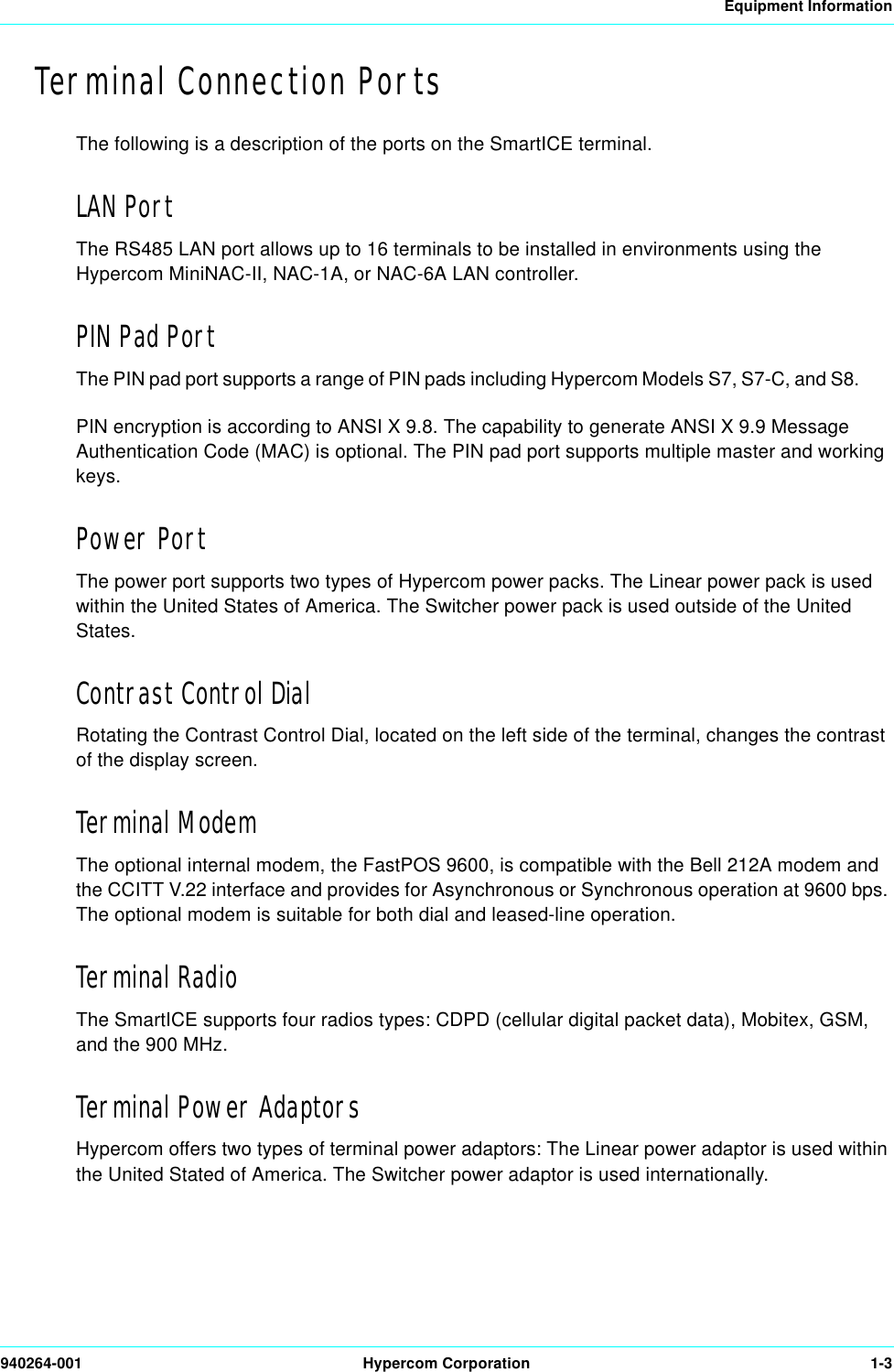 Equipment Information940264-001 Hypercom Corporation 1-3Terminal Connection PortsThe following is a description of the ports on the SmartICE terminal.LAN PortThe RS485 LAN port allows up to 16 terminals to be installed in environments using the Hypercom MiniNAC-II, NAC-1A, or NAC-6A LAN controller.PIN Pad PortThe PIN pad port supports a range of PIN pads including Hypercom Models S7, S7-C, and S8.PIN encryption is according to ANSI X 9.8. The capability to generate ANSI X 9.9 Message Authentication Code (MAC) is optional. The PIN pad port supports multiple master and working keys.Power PortThe power port supports two types of Hypercom power packs. The Linear power pack is used within the United States of America. The Switcher power pack is used outside of the United States.Contrast Control DialRotating the Contrast Control Dial, located on the left side of the terminal, changes the contrast of the display screen.Terminal ModemThe optional internal modem, the FastPOS 9600, is compatible with the Bell 212A modem and the CCITT V.22 interface and provides for Asynchronous or Synchronous operation at 9600 bps. The optional modem is suitable for both dial and leased-line operation.Terminal RadioThe SmartICE supports four radios types: CDPD (cellular digital packet data), Mobitex, GSM, and the 900 MHz. Terminal Power AdaptorsHypercom offers two types of terminal power adaptors: The Linear power adaptor is used within the United Stated of America. The Switcher power adaptor is used internationally. 