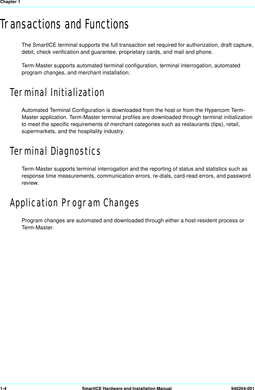 Chapter 11-4 SmartICE Hardware and Installation Manual  940264-001Transactions and FunctionsThe SmartICE terminal supports the full transaction set required for authorization, draft capture, debit, check verification and guarantee, proprietary cards, and mail and phone. Term-Master supports automated terminal configuration, terminal interrogation, automated program changes, and merchant installation.Terminal InitializationAutomated Terminal Configuration is downloaded from the host or from the Hypercom Term-Master application. Term-Master terminal profiles are downloaded through terminal initialization to meet the specific requirements of merchant categories such as restaurants (tips), retail, supermarkets, and the hospitality industry.Terminal DiagnosticsTerm-Master supports terminal interrogation and the reporting of status and statistics such as response time measurements, communication errors, re-dials, card-read errors, and password review.Application Program ChangesProgram changes are automated and downloaded through either a host-resident process or Term-Master.