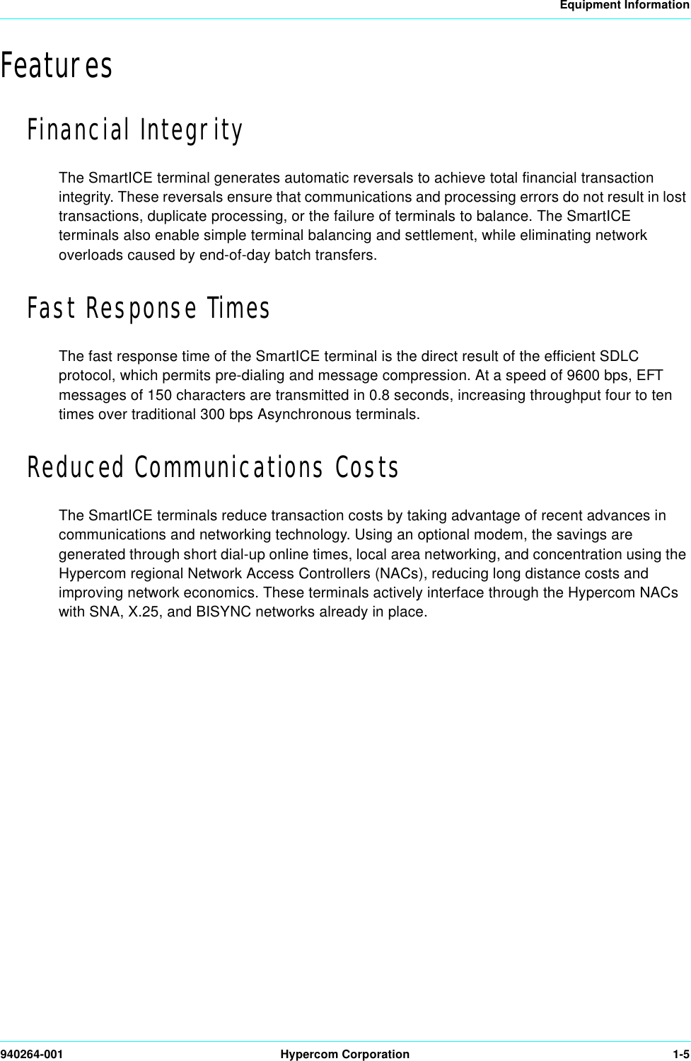 Equipment Information940264-001 Hypercom Corporation 1-5FeaturesFinancial IntegrityThe SmartICE terminal generates automatic reversals to achieve total financial transaction integrity. These reversals ensure that communications and processing errors do not result in lost transactions, duplicate processing, or the failure of terminals to balance. The SmartICE terminals also enable simple terminal balancing and settlement, while eliminating network overloads caused by end-of-day batch transfers.Fast Response TimesThe fast response time of the SmartICE terminal is the direct result of the efficient SDLC protocol, which permits pre-dialing and message compression. At a speed of 9600 bps, EFT messages of 150 characters are transmitted in 0.8 seconds, increasing throughput four to ten times over traditional 300 bps Asynchronous terminals.Reduced Communications CostsThe SmartICE terminals reduce transaction costs by taking advantage of recent advances in communications and networking technology. Using an optional modem, the savings are generated through short dial-up online times, local area networking, and concentration using the Hypercom regional Network Access Controllers (NACs), reducing long distance costs and improving network economics. These terminals actively interface through the Hypercom NACs with SNA, X.25, and BISYNC networks already in place.