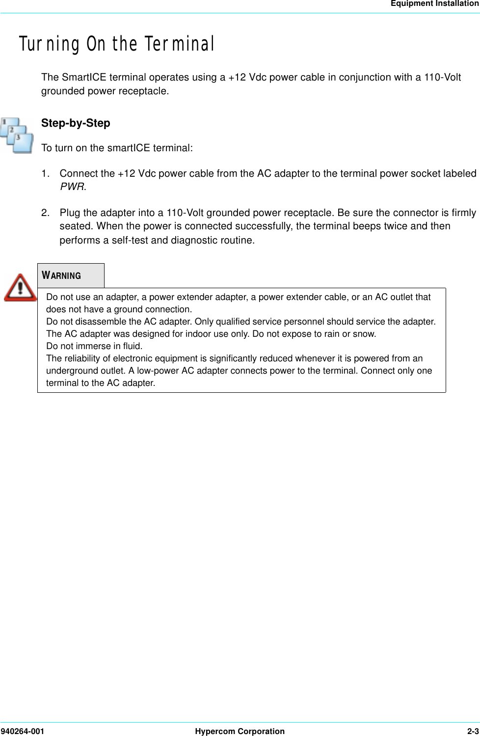 Equipment Installation940264-001 Hypercom Corporation 2-3Turning On the TerminalThe SmartICE terminal operates using a +12 Vdc power cable in conjunction with a 110-Volt grounded power receptacle.Step-by-StepTo turn on the smartICE terminal:1. Connect the +12 Vdc power cable from the AC adapter to the terminal power socket labeled PWR.2. Plug the adapter into a 110-Volt grounded power receptacle. Be sure the connector is firmly seated. When the power is connected successfully, the terminal beeps twice and then performs a self-test and diagnostic routine.WARNINGDo not use an adapter, a power extender adapter, a power extender cable, or an AC outlet that does not have a ground connection.Do not disassemble the AC adapter. Only qualified service personnel should service the adapter.The AC adapter was designed for indoor use only. Do not expose to rain or snow.Do not immerse in fluid.The reliability of electronic equipment is significantly reduced whenever it is powered from an underground outlet. A low-power AC adapter connects power to the terminal. Connect only one terminal to the AC adapter.