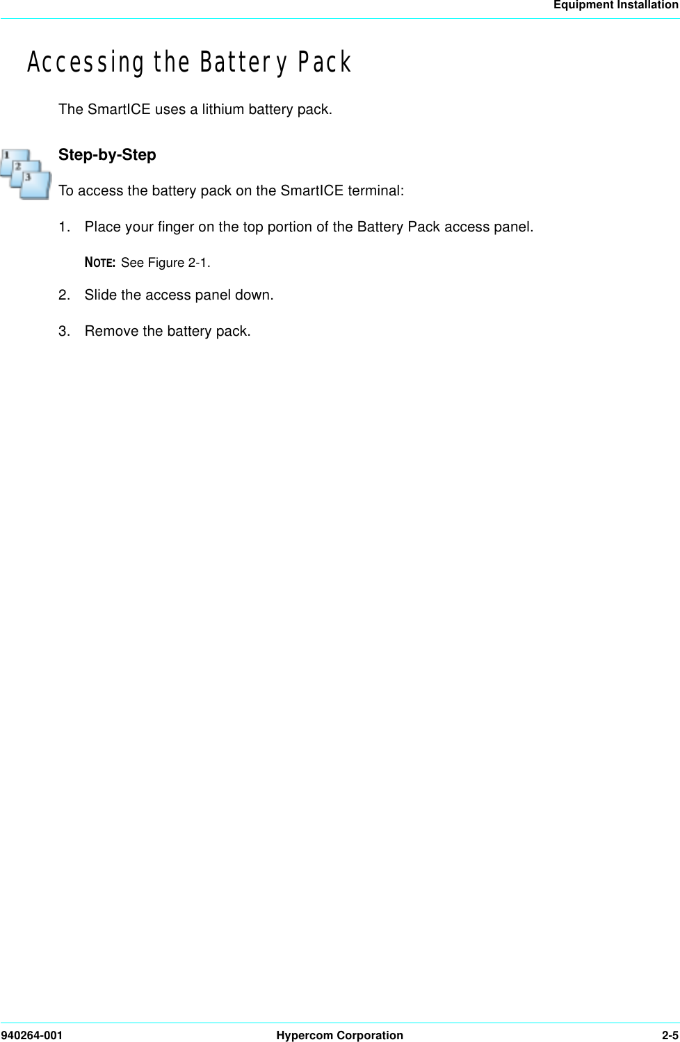 Equipment Installation940264-001 Hypercom Corporation 2-5Accessing the Battery PackThe SmartICE uses a lithium battery pack.Step-by-StepTo access the battery pack on the SmartICE terminal:1. Place your finger on the top portion of the Battery Pack access panel.NOTE:See Figure 2-1. 2. Slide the access panel down. 3. Remove the battery pack.