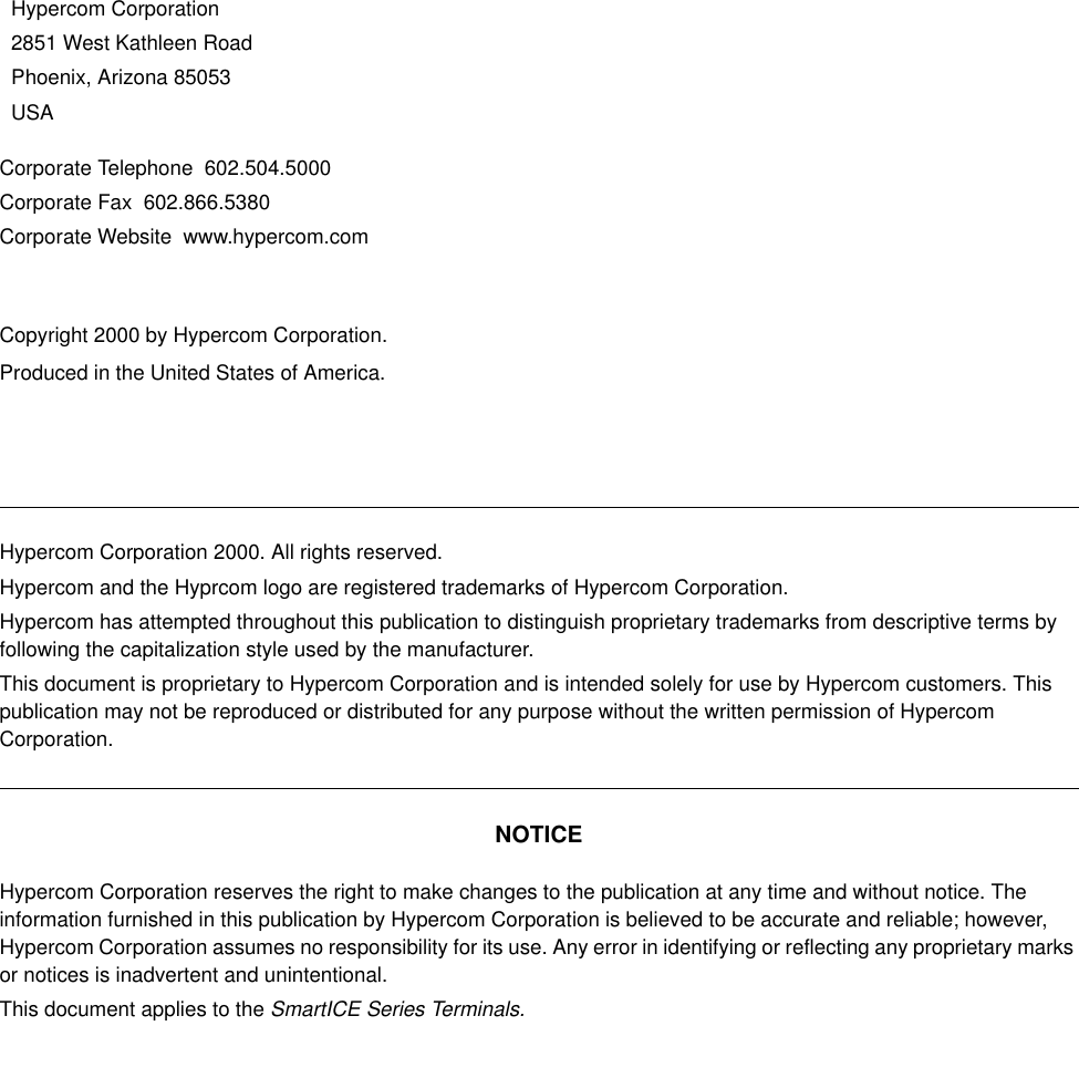 Corporate Telephone  602.504.5000Corporate Fax  602.866.5380Corporate Website  www.hypercom.comCopyright 2000 by Hypercom Corporation.Produced in the United States of America.Hypercom Corporation2851 West Kathleen RoadPhoenix, Arizona 85053USAHypercom Corporation 2000. All rights reserved.Hypercom and the Hyprcom logo are registered trademarks of Hypercom Corporation.Hypercom has attempted throughout this publication to distinguish proprietary trademarks from descriptive terms by following the capitalization style used by the manufacturer.This document is proprietary to Hypercom Corporation and is intended solely for use by Hypercom customers. This publication may not be reproduced or distributed for any purpose without the written permission of Hypercom Corporation.NOTICEHypercom Corporation reserves the right to make changes to the publication at any time and without notice. The information furnished in this publication by Hypercom Corporation is believed to be accurate and reliable; however, Hypercom Corporation assumes no responsibility for its use. Any error in identifying or reflecting any proprietary marks or notices is inadvertent and unintentional.This document applies to the SmartICE Series Terminals.