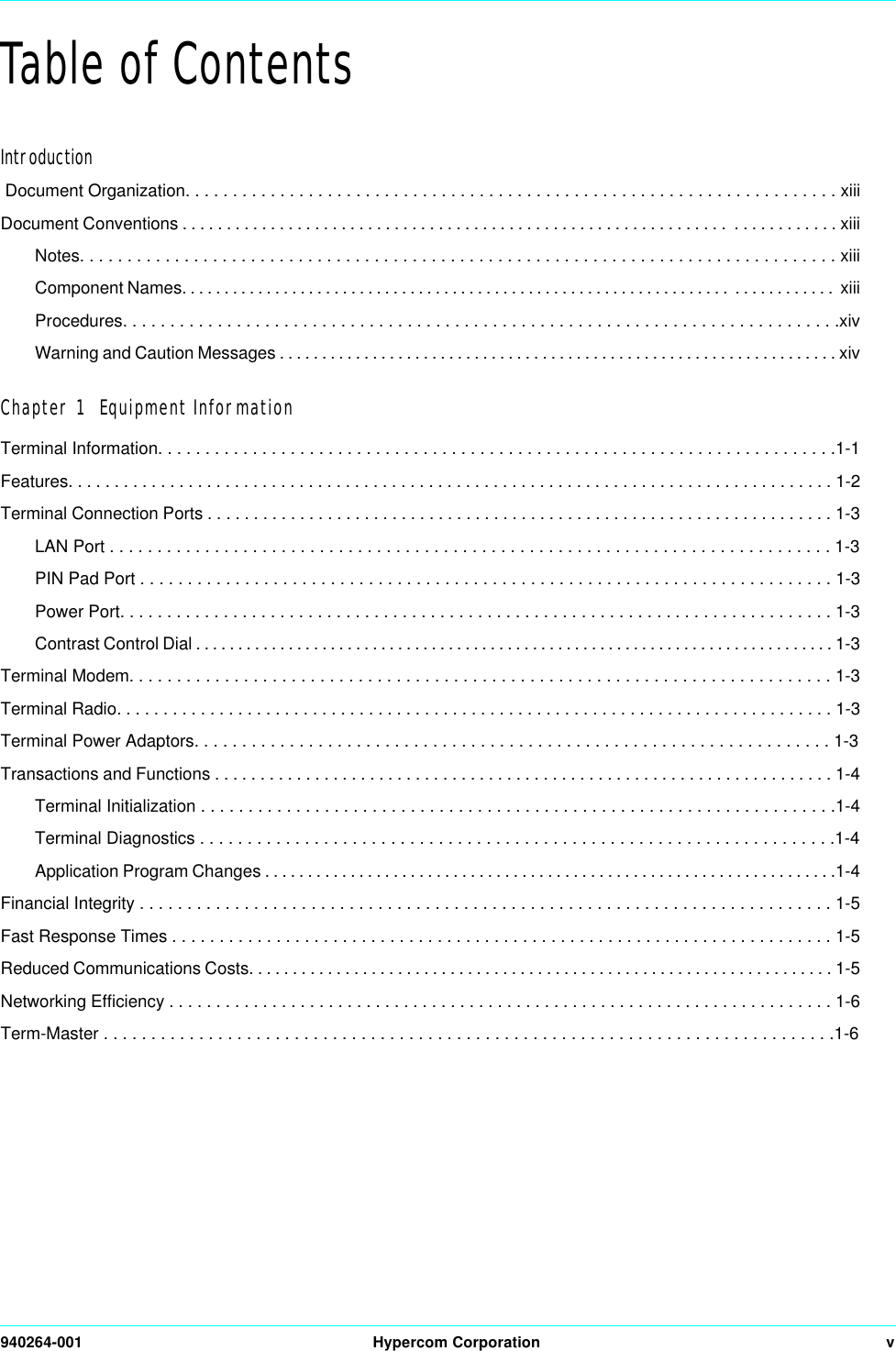 940264-001 Hypercom Corporation vTable of ContentsIntroduction Document Organization. . . . . . . . . . . . . . . . . . . . . . . . . . . . . . . . . . . . . . . . . . . . . . . . . . . . . . . . . . . . . . . . . . . . . xiiiDocument Conventions . . . . . . . . . . . . . . . . . . . . . . . . . . . . . . . . . . . . . . . . . . . . . . . . . . . . . . . . . . . . . .  . . . . . . . . . . . . xiiiNotes. . . . . . . . . . . . . . . . . . . . . . . . . . . . . . . . . . . . . . . . . . . . . . . . . . . . . . . . . . . . . . . . . . . . . . . . . . . . . . . . xiiiComponent Names. . . . . . . . . . . . . . . . . . . . . . . . . . . . . . . . . . . . . . . . . . . . . . . . . . . . . . . . . . . . . . . . .  . . . . . . . . . . . .  xiiiProcedures. . . . . . . . . . . . . . . . . . . . . . . . . . . . . . . . . . . . . . . . . . . . . . . . . . . . . . . . . . . . . . . . . . . . . . . . . . . .xivWarning and Caution Messages . . . . . . . . . . . . . . . . . . . . . . . . . . . . . . . . . . . . . . . . . . . . . . . . . . . . . . . . . . . . . . . . . . xivChapter 1  Equipment InformationTerminal Information. . . . . . . . . . . . . . . . . . . . . . . . . . . . . . . . . . . . . . . . . . . . . . . . . . . . . . . . . . . . . . . . . . . . . . . .1-1Features. . . . . . . . . . . . . . . . . . . . . . . . . . . . . . . . . . . . . . . . . . . . . . . . . . . . . . . . . . . . . . . . . . . . . . . . . . . . . . . . . . . 1-2Terminal Connection Ports . . . . . . . . . . . . . . . . . . . . . . . . . . . . . . . . . . . . . . . . . . . . . . . . . . . . . . . . . . . . . . . . . . . . 1-3LAN Port . . . . . . . . . . . . . . . . . . . . . . . . . . . . . . . . . . . . . . . . . . . . . . . . . . . . . . . . . . . . . . . . . . . . . . . . . . . . 1-3PIN Pad Port . . . . . . . . . . . . . . . . . . . . . . . . . . . . . . . . . . . . . . . . . . . . . . . . . . . . . . . . . . . . . . . . . . . . . . . . . 1-3Power Port. . . . . . . . . . . . . . . . . . . . . . . . . . . . . . . . . . . . . . . . . . . . . . . . . . . . . . . . . . . . . . . . . . . . . . . . . . . . 1-3Contrast Control Dial . . . . . . . . . . . . . . . . . . . . . . . . . . . . . . . . . . . . . . . . . . . . . . . . . . . . . . . . . . . . . . . . . . . . . . . . . . . . 1-3Terminal Modem. . . . . . . . . . . . . . . . . . . . . . . . . . . . . . . . . . . . . . . . . . . . . . . . . . . . . . . . . . . . . . . . . . . . . . . . . . 1-3Terminal Radio. . . . . . . . . . . . . . . . . . . . . . . . . . . . . . . . . . . . . . . . . . . . . . . . . . . . . . . . . . . . . . . . . . . . . . . . . . . . . 1-3Terminal Power Adaptors. . . . . . . . . . . . . . . . . . . . . . . . . . . . . . . . . . . . . . . . . . . . . . . . . . . . . . . . . . . . . . . . . . . 1-3Transactions and Functions . . . . . . . . . . . . . . . . . . . . . . . . . . . . . . . . . . . . . . . . . . . . . . . . . . . . . . . . . . . . . . . . . . . . 1-4Terminal Initialization . . . . . . . . . . . . . . . . . . . . . . . . . . . . . . . . . . . . . . . . . . . . . . . . . . . . . . . . . . . . . . . . . . .1-4Terminal Diagnostics . . . . . . . . . . . . . . . . . . . . . . . . . . . . . . . . . . . . . . . . . . . . . . . . . . . . . . . . . . . . . . . . . . .1-4Application Program Changes . . . . . . . . . . . . . . . . . . . . . . . . . . . . . . . . . . . . . . . . . . . . . . . . . . . . . . . . . . . . . . . . . . .1-4Financial Integrity . . . . . . . . . . . . . . . . . . . . . . . . . . . . . . . . . . . . . . . . . . . . . . . . . . . . . . . . . . . . . . . . . . . . . . . . . 1-5Fast Response Times . . . . . . . . . . . . . . . . . . . . . . . . . . . . . . . . . . . . . . . . . . . . . . . . . . . . . . . . . . . . . . . . . . . . . . 1-5Reduced Communications Costs. . . . . . . . . . . . . . . . . . . . . . . . . . . . . . . . . . . . . . . . . . . . . . . . . . . . . . . . . . . . . . . . . . . 1-5Networking Efficiency . . . . . . . . . . . . . . . . . . . . . . . . . . . . . . . . . . . . . . . . . . . . . . . . . . . . . . . . . . . . . . . . . . . . . . . 1-6Term-Master . . . . . . . . . . . . . . . . . . . . . . . . . . . . . . . . . . . . . . . . . . . . . . . . . . . . . . . . . . . . . . . . . . . . . . . . . . . . .1-6