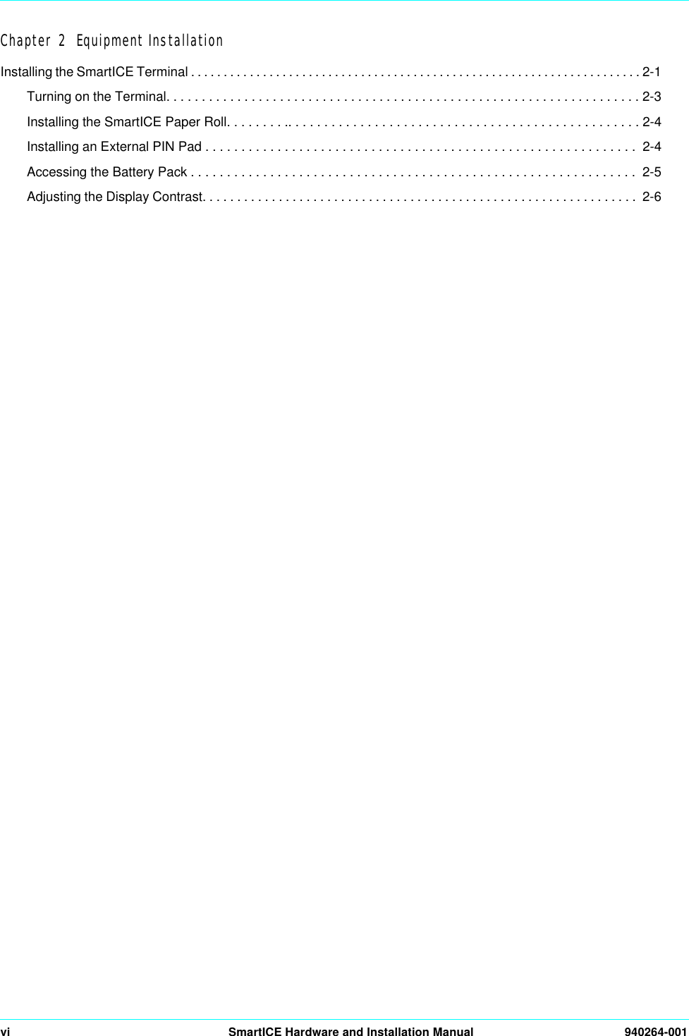 vi SmartICE Hardware and Installation Manual 940264-001Chapter 2  Equipment InstallationInstalling the SmartICE Terminal . . . . . . . . . . . . . . . . . . . . . . . . . . . . . . . . . . . . . . . . . . . . . . . . . . . . . . . . . . . . . . . . . . . . . 2-1Turning on the Terminal. . . . . . . . . . . . . . . . . . . . . . . . . . . . . . . . . . . . . . . . . . . . . . . . . . . . . . . . . . . . . . . . . . . 2-3Installing the SmartICE Paper Roll. . . . . . . . .. . . . . . . . . . . . . . . . . . . . . . . . . . . . . . . . . . . . . . . . . . . . . . . . . 2-4Installing an External PIN Pad . . . . . . . . . . . . . . . . . . . . . . . . . . . . . . . . . . . . . . . . . . . . . . . . . . . . . . . . . . . .  2-4Accessing the Battery Pack . . . . . . . . . . . . . . . . . . . . . . . . . . . . . . . . . . . . . . . . . . . . . . . . . . . . . . . . . . . . . .  2-5Adjusting the Display Contrast. . . . . . . . . . . . . . . . . . . . . . . . . . . . . . . . . . . . . . . . . . . . . . . . . . . . . . . . . . . . . . .  2-6