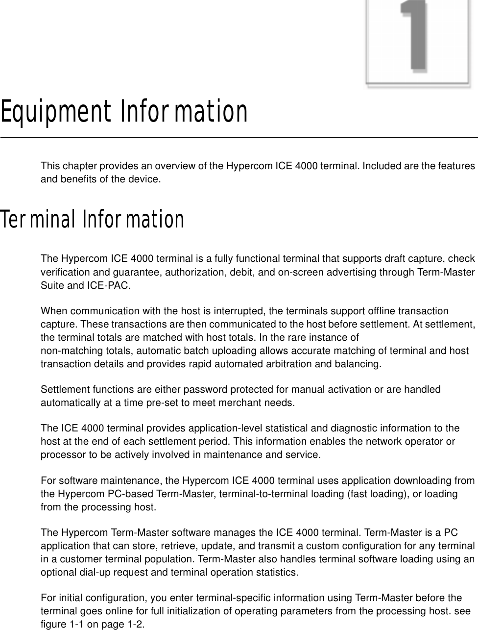 CHAPTER 1Equipment InformationThis chapter provides an overview of the Hypercom ICE 4000 terminal. Included are the features and benefits of the device.Terminal InformationThe Hypercom ICE 4000 terminal is a fully functional terminal that supports draft capture, check verification and guarantee, authorization, debit, and on-screen advertising through Term-Master Suite and ICE-PAC.When communication with the host is interrupted, the terminals support offline transaction capture. These transactions are then communicated to the host before settlement. At settlement, the terminal totals are matched with host totals. In the rare instance ofnon-matching totals, automatic batch uploading allows accurate matching of terminal and host transaction details and provides rapid automated arbitration and balancing.Settlement functions are either password protected for manual activation or are handled automatically at a time pre-set to meet merchant needs.The ICE 4000 terminal provides application-level statistical and diagnostic information to the host at the end of each settlement period. This information enables the network operator or processor to be actively involved in maintenance and service.For software maintenance, the Hypercom ICE 4000 terminal uses application downloading from the Hypercom PC-based Term-Master, terminal-to-terminal loading (fast loading), or loading from the processing host.The Hypercom Term-Master software manages the ICE 4000 terminal. Term-Master is a PC application that can store, retrieve, update, and transmit a custom configuration for any terminal in a customer terminal population. Term-Master also handles terminal software loading using an optional dial-up request and terminal operation statistics.For initial configuration, you enter terminal-specific information using Term-Master before the terminal goes online for full initialization of operating parameters from the processing host. see figure 1-1 on page 1-2.