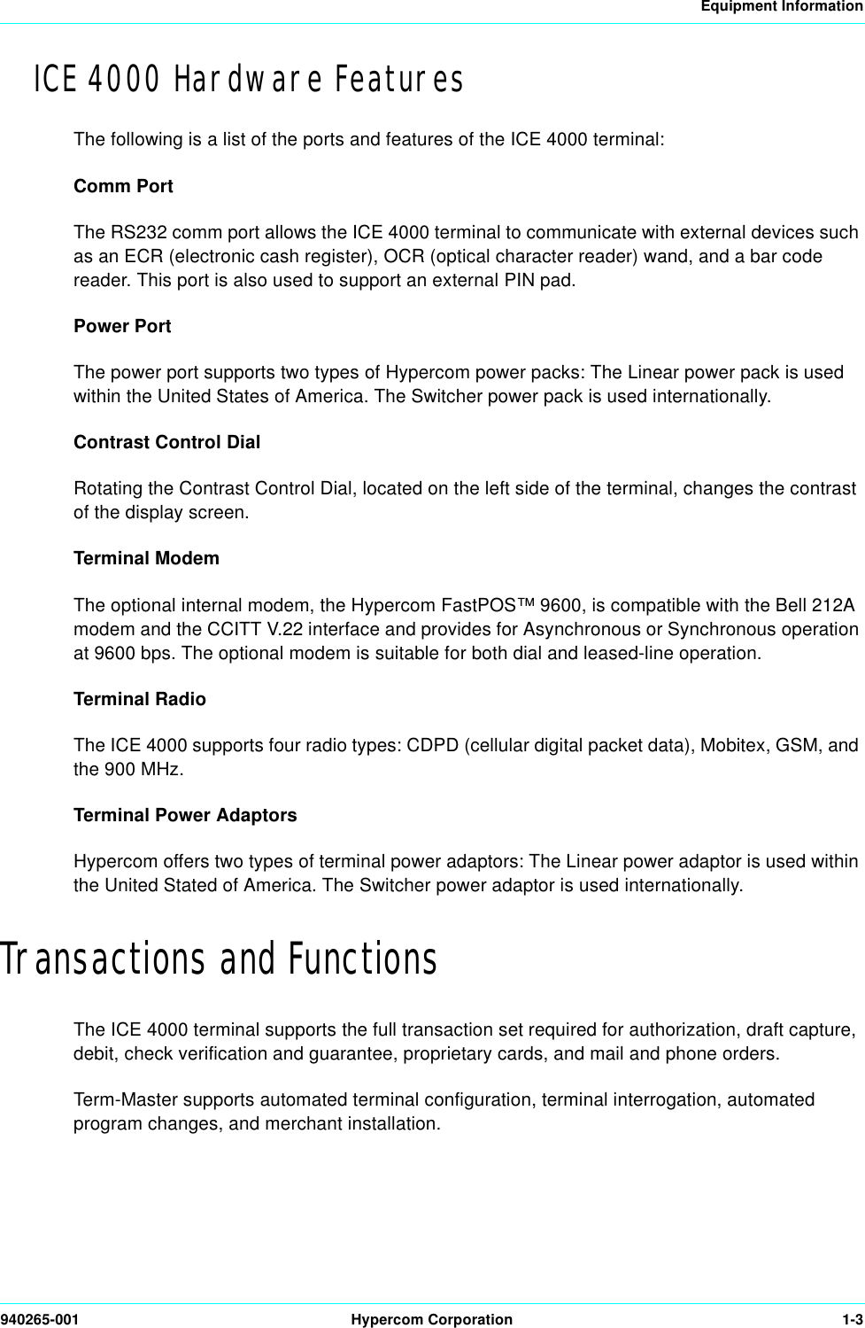 Equipment Information940265-001 Hypercom Corporation 1-3ICE 4000 Hardware FeaturesThe following is a list of the ports and features of the ICE 4000 terminal:Comm PortThe RS232 comm port allows the ICE 4000 terminal to communicate with external devices such as an ECR (electronic cash register), OCR (optical character reader) wand, and a bar code reader. This port is also used to support an external PIN pad.Power PortThe power port supports two types of Hypercom power packs: The Linear power pack is used within the United States of America. The Switcher power pack is used internationally.Contrast Control DialRotating the Contrast Control Dial, located on the left side of the terminal, changes the contrast of the display screen.Terminal ModemThe optional internal modem, the Hypercom FastPOS™ 9600, is compatible with the Bell 212A modem and the CCITT V.22 interface and provides for Asynchronous or Synchronous operation at 9600 bps. The optional modem is suitable for both dial and leased-line operation.Terminal RadioThe ICE 4000 supports four radio types: CDPD (cellular digital packet data), Mobitex, GSM, and the 900 MHz. Terminal Power AdaptorsHypercom offers two types of terminal power adaptors: The Linear power adaptor is used within the United Stated of America. The Switcher power adaptor is used internationally. Transactions and FunctionsThe ICE 4000 terminal supports the full transaction set required for authorization, draft capture, debit, check verification and guarantee, proprietary cards, and mail and phone orders. Term-Master supports automated terminal configuration, terminal interrogation, automated program changes, and merchant installation.