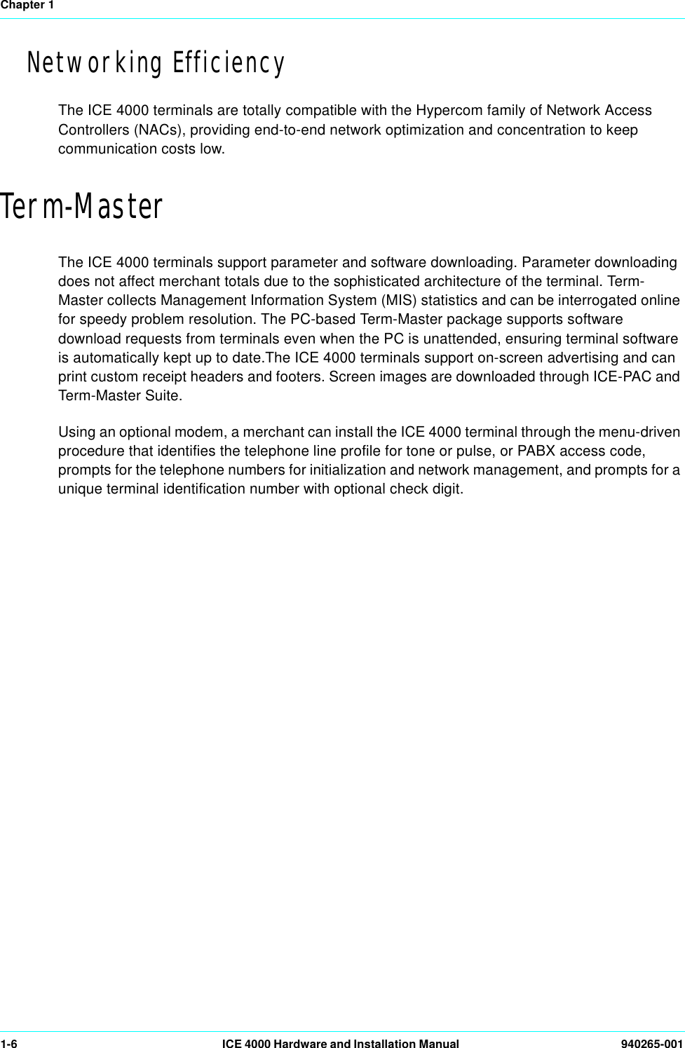 Chapter 11-6 ICE 4000 Hardware and Installation Manual  940265-001Networking EfficiencyThe ICE 4000 terminals are totally compatible with the Hypercom family of Network Access Controllers (NACs), providing end-to-end network optimization and concentration to keep communication costs low.Term-MasterThe ICE 4000 terminals support parameter and software downloading. Parameter downloading does not affect merchant totals due to the sophisticated architecture of the terminal. Term-Master collects Management Information System (MIS) statistics and can be interrogated online for speedy problem resolution. The PC-based Term-Master package supports software download requests from terminals even when the PC is unattended, ensuring terminal software is automatically kept up to date.The ICE 4000 terminals support on-screen advertising and can print custom receipt headers and footers. Screen images are downloaded through ICE-PAC and Term-Master Suite. Using an optional modem, a merchant can install the ICE 4000 terminal through the menu-driven procedure that identifies the telephone line profile for tone or pulse, or PABX access code, prompts for the telephone numbers for initialization and network management, and prompts for a unique terminal identification number with optional check digit.