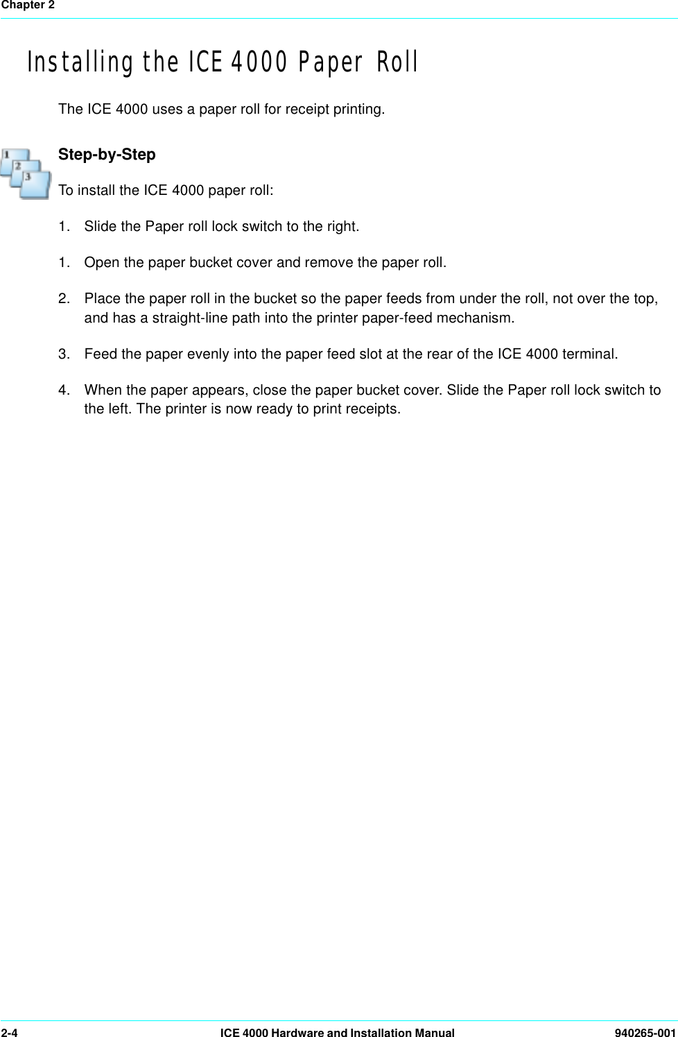 Chapter 22-4 ICE 4000 Hardware and Installation Manual  940265-001Installing the ICE 4000 Paper RollThe ICE 4000 uses a paper roll for receipt printing.Step-by-StepTo install the ICE 4000 paper roll:1. Slide the Paper roll lock switch to the right. 1. Open the paper bucket cover and remove the paper roll.2. Place the paper roll in the bucket so the paper feeds from under the roll, not over the top, and has a straight-line path into the printer paper-feed mechanism.3. Feed the paper evenly into the paper feed slot at the rear of the ICE 4000 terminal. 4. When the paper appears, close the paper bucket cover. Slide the Paper roll lock switch to the left. The printer is now ready to print receipts.