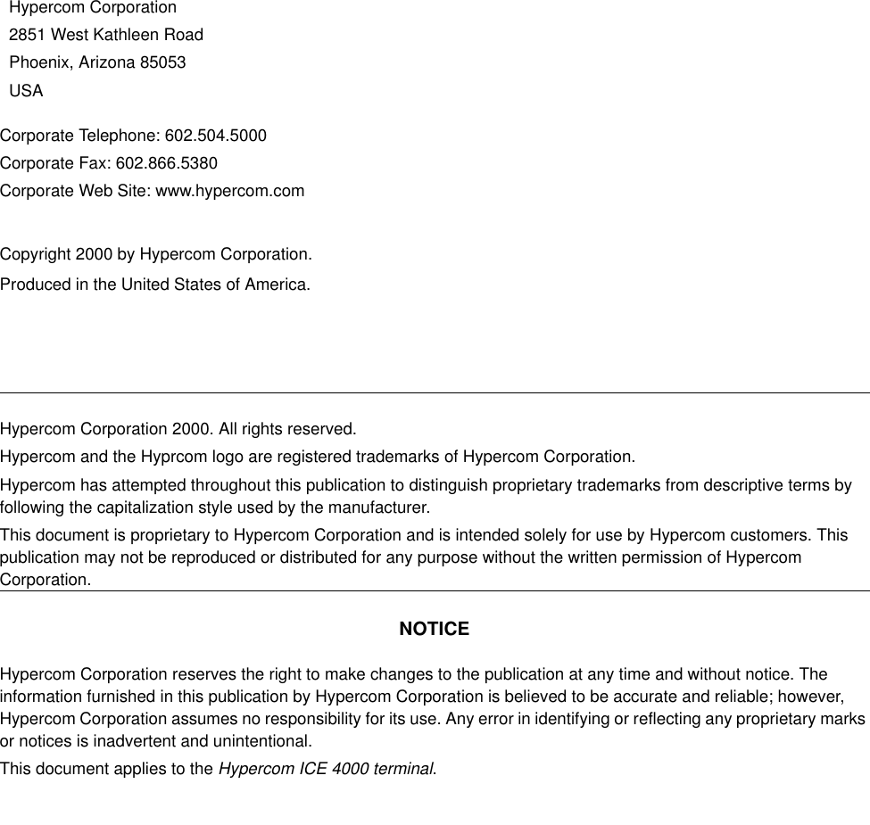 Corporate Telephone: 602.504.5000Corporate Fax: 602.866.5380Corporate Web Site: www.hypercom.comCopyright 2000 by Hypercom Corporation.Produced in the United States of America.Hypercom Corporation2851 West Kathleen RoadPhoenix, Arizona 85053USAHypercom Corporation 2000. All rights reserved.Hypercom and the Hyprcom logo are registered trademarks of Hypercom Corporation.Hypercom has attempted throughout this publication to distinguish proprietary trademarks from descriptive terms by following the capitalization style used by the manufacturer.This document is proprietary to Hypercom Corporation and is intended solely for use by Hypercom customers. This publication may not be reproduced or distributed for any purpose without the written permission of Hypercom Corporation.NOTICEHypercom Corporation reserves the right to make changes to the publication at any time and without notice. The information furnished in this publication by Hypercom Corporation is believed to be accurate and reliable; however, Hypercom Corporation assumes no responsibility for its use. Any error in identifying or reflecting any proprietary marks or notices is inadvertent and unintentional.This document applies to the Hypercom ICE 4000 terminal.