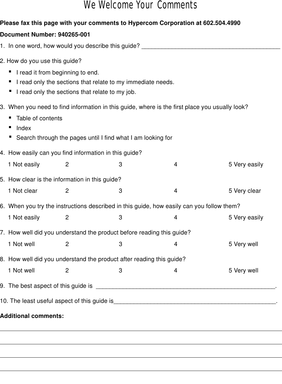 We Welcome Your CommentsPlease fax this page with your comments to Hypercom Corporation at 602.504.4990Document Number: 940265-0011.  In one word, how would you describe this guide? _________________________________________ 2. How do you use this guide? I read it from beginning to end.I read only the sections that relate to my immediate needs.           I read only the sections that relate to my job. 3.  When you need to find information in this guide, where is the first place you usually look? Table of contents Index Search through the pages until I find what I am looking for 4.  How easily can you find information in this guide?1 Not easily 2 3 4 5 Very easily5.  How clear is the information in this guide?1 Not clear 2 3 4 5 Very clear6.  When you try the instructions described in this guide, how easily can you follow them? 1 Not easily 2 3 4 5 Very easily7.  How well did you understand the product before reading this guide?1 Not well 2 3 4 5 Very well8.  How well did you understand the product after reading this guide?1 Not well 2 3 4 5 Very well9.  The best aspect of this guide is  _____________________________________________________.10. The least useful aspect of this guide is________________________________________________.Additional comments: