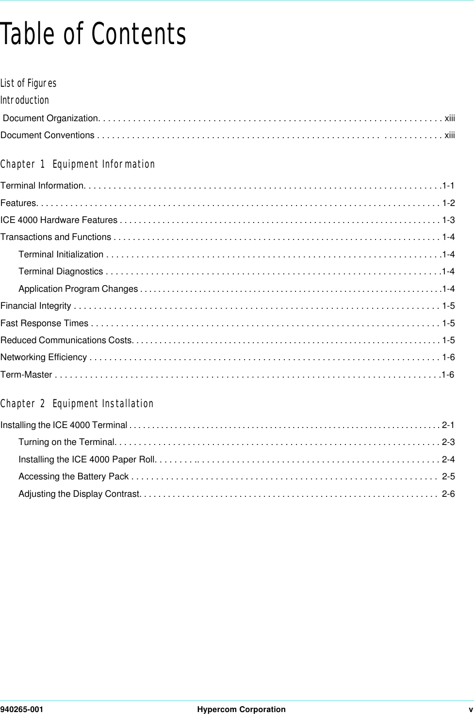 940265-001 Hypercom Corporation vTable of ContentsList of FiguresIntroduction Document Organization. . . . . . . . . . . . . . . . . . . . . . . . . . . . . . . . . . . . . . . . . . . . . . . . . . . . . . . . . . . . . . . . . . . . . xiiiDocument Conventions . . . . . . . . . . . . . . . . . . . . . . . . . . . . . . . . . . . . . . . . . . . . . . . . . . . . . . . . .  . . . . . . . . . . . . xiiiChapter 1  Equipment InformationTerminal Information. . . . . . . . . . . . . . . . . . . . . . . . . . . . . . . . . . . . . . . . . . . . . . . . . . . . . . . . . . . . . . . . . . . . . . . .1-1Features. . . . . . . . . . . . . . . . . . . . . . . . . . . . . . . . . . . . . . . . . . . . . . . . . . . . . . . . . . . . . . . . . . . . . . . . . . . . . . . . . . . 1-2ICE 4000 Hardware Features . . . . . . . . . . . . . . . . . . . . . . . . . . . . . . . . . . . . . . . . . . . . . . . . . . . . . . . . . . . . . . . . . . . . 1-3Transactions and Functions . . . . . . . . . . . . . . . . . . . . . . . . . . . . . . . . . . . . . . . . . . . . . . . . . . . . . . . . . . . . . . . . . . . . 1-4Terminal Initialization . . . . . . . . . . . . . . . . . . . . . . . . . . . . . . . . . . . . . . . . . . . . . . . . . . . . . . . . . . . . . . . . . . .1-4Terminal Diagnostics . . . . . . . . . . . . . . . . . . . . . . . . . . . . . . . . . . . . . . . . . . . . . . . . . . . . . . . . . . . . . . . . . . .1-4Application Program Changes . . . . . . . . . . . . . . . . . . . . . . . . . . . . . . . . . . . . . . . . . . . . . . . . . . . . . . . . . . . . . . . . . . .1-4Financial Integrity . . . . . . . . . . . . . . . . . . . . . . . . . . . . . . . . . . . . . . . . . . . . . . . . . . . . . . . . . . . . . . . . . . . . . . . . . 1-5Fast Response Times . . . . . . . . . . . . . . . . . . . . . . . . . . . . . . . . . . . . . . . . . . . . . . . . . . . . . . . . . . . . . . . . . . . . . . 1-5Reduced Communications Costs. . . . . . . . . . . . . . . . . . . . . . . . . . . . . . . . . . . . . . . . . . . . . . . . . . . . . . . . . . . . . . . . . . . 1-5Networking Efficiency . . . . . . . . . . . . . . . . . . . . . . . . . . . . . . . . . . . . . . . . . . . . . . . . . . . . . . . . . . . . . . . . . . . . . . . 1-6Term-Master . . . . . . . . . . . . . . . . . . . . . . . . . . . . . . . . . . . . . . . . . . . . . . . . . . . . . . . . . . . . . . . . . . . . . . . . . . . . .1-6Chapter 2  Equipment InstallationInstalling the ICE 4000 Terminal . . . . . . . . . . . . . . . . . . . . . . . . . . . . . . . . . . . . . . . . . . . . . . . . . . . . . . . . . . . . . . . . . . . . . 2-1Turning on the Terminal. . . . . . . . . . . . . . . . . . . . . . . . . . . . . . . . . . . . . . . . . . . . . . . . . . . . . . . . . . . . . . . . . . . 2-3Installing the ICE 4000 Paper Roll. . . . . . . . .. . . . . . . . . . . . . . . . . . . . . . . . . . . . . . . . . . . . . . . . . . . . . . . . . 2-4Accessing the Battery Pack . . . . . . . . . . . . . . . . . . . . . . . . . . . . . . . . . . . . . . . . . . . . . . . . . . . . . . . . . . . . . .  2-5Adjusting the Display Contrast. . . . . . . . . . . . . . . . . . . . . . . . . . . . . . . . . . . . . . . . . . . . . . . . . . . . . . . . . . . . . . .  2-6